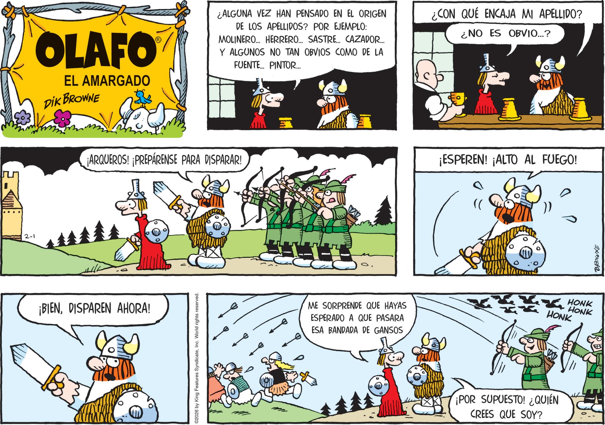 Photo caption OCR: 2-1 OLAFO EL AMARGADO DIK BROWNE ¿ALGUNA VEZ HAN PENSADO EN EL ORIGEN DE LOS APELLIDOS? POR EJEMPLO: MOLINERO... HERRERO... SASTRE... CAZADOR... Y ALGUNOS NO TAN OBVIOS COMO DE LA FUENTE... PINTOR... ¿CON QUE ENCAJA MI APELLIDO? ¿NO ES OBVIO...? ¡ARQUEROS! ¡PREPÁRENSE PARA DISPARAR! ¡BIENDISPAREN AHORA! ©2026 by King Features SyndicateInc. World rights reserved. ME SORPRENDE QUE HAYAS ESPERADO A QUE PASARA ESA BANDADA DE GANSOS ¡ESPEREN! ¡ALTO AL FUEGO! ? "( ¡POR SUPUESTO! ¿QUIÉN CREES QUE SOY? HONK HONK HONK BROWNE 2-1 OLAFO EL AMARGADO DIK BROWNE ¿ ALGUNA VEZ HAN PENSADO EN EL ORIGEN DE LOS APELLIDOS ? POR EJEMPLO : MOLINERO ... HERRERO ... SASTRE ... CAZADOR ... Y ALGUNOS NO TAN OBVIOS COMO DE LA FUENTE ... PINTOR ... ¿ CON QUE ENCAJA MI APELLIDO ? ¿ NO ES OBVIO ... ? ¡ ARQUEROS ! ¡ PREPÁRENSE PARA DISPARAR ! ¡ BIENDISPAREN AHORA ! © 2026 by King Features SyndicateInc. World rights reserved . ME SORPRENDE QUE HAYAS ESPERADO A QUE PASARA ESA BANDADA DE GANSOS ¡ ESPEREN ! ¡ ALTO AL FUEGO ! ? " ( ¡ POR SUPUESTO ! ¿ QUIÉN CREES QUE SOY ? HONK HONK HONK BROWNE