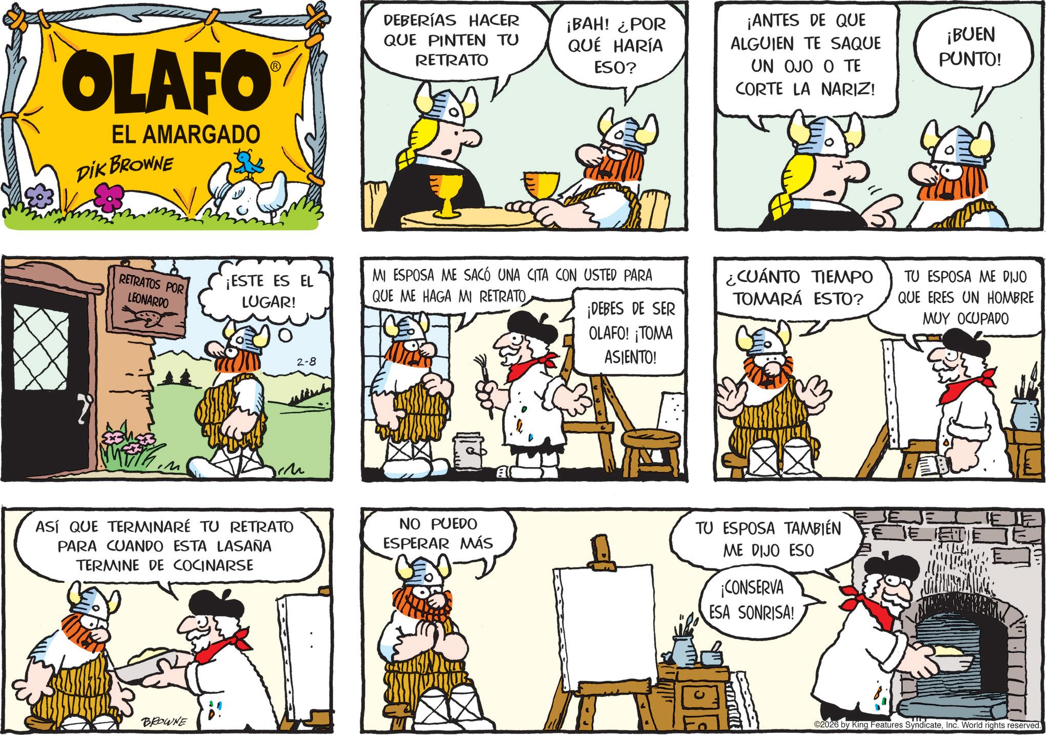 Animated cartoon OCR: OLAFO® EL AMARGADO DIK BROWNE DEBERÍAS HACER QUE PINTEN TU RETRATO ¡BAH! ¿POR QUÉ HARÍA ESO? RETRATOS POR LEONARDO ¡ESTE ES EL LUGAR! MI ESPOSA ME SACÓ UNA CITA CON USTED PARA QUE ME HAGA MI RETRATO ¡DEBES DE SER OLAFO! ¡TOMA 2-8 ASÍ QUE TERMINARÉ TU RETRATO PARA CUANDO ESTA LASAÑA TERMINE DE COCINARSE NO PUEDO ESPERAR MÁS BROWNE i A ASIENTO! ¡ANTES DE QUE ALGUIEN TE SAQUE UN OJO O TE CORTE LA NARIZ! ¿CUÁNTO TIEMPO TOMARÁ ESTO? TU ESPOSA TAMBIÉN ME DIJO ESO ¡CONSERVA ESA SONRISA! ¡BUEN PUNTO! TU ESPOSA ME DIJO QUE ERES UN HOMBRE MUY OCUPADO 2026 by King Features SyndicateInc. World rights reserved. OLAFO® EL AMARGADO DIK BROWNE DEBERÍAS HACER QUE PINTEN TU RETRATO ¡ BAH ! ¿ POR QUÉ HARÍA ESO ? RETRATOS POR LEONARDO ¡ ESTE ES EL LUGAR ! MI ESPOSA ME SACÓ UNA CITA CON USTED PARA QUE ME HAGA MI RETRATO ¡ DEBES DE SER OLAFO ! ¡ TOMA 2-8 ASÍ QUE TERMINARÉ TU RETRATO PARA CUANDO ESTA LASAÑA TERMINE DE COCINARSE NO PUEDO ESPERAR MÁS BROWNE i A ASIENTO ! ¡ ANTES DE QUE ALGUIEN TE SAQUE UN OJO O TE CORTE LA NARIZ ! ¿ CUÁNTO TIEMPO TOMARÁ ESTO ? TU ESPOSA TAMBIÉN ME DIJO ESO ¡ CONSERVA ESA SONRISA ! ¡ BUEN PUNTO ! TU ESPOSA ME DIJO QUE ERES UN HOMBRE MUY OCUPADO 2026 by King Features SyndicateInc. World rights reserved .