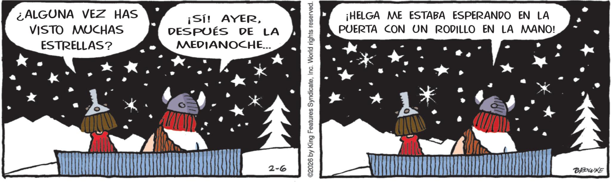 Comics OCR: ¿ALGUNA VEZ HAS VISTO MUCHAS ESTRELLAS? ¡Sí! AYERDESPUÉS DE LA MEDIANOCHE... 2-6 ©2026 by King Features SyndicateInc. World rights reserved. ¡HELGA ME ESTABA ESPERANDO EN LA PUERTA CON UN RODILLO EN LA MANO! BROWNE ¿ ALGUNA VEZ HAS VISTO MUCHAS ESTRELLAS ? ¡ Sí ! AYERDESPUÉS DE LA MEDIANOCHE ... 2-6 © 2026 by King Features SyndicateInc. World rights reserved . ¡ HELGA ME ESTABA ESPERANDO EN LA PUERTA CON UN RODILLO EN LA MANO ! BROWNE