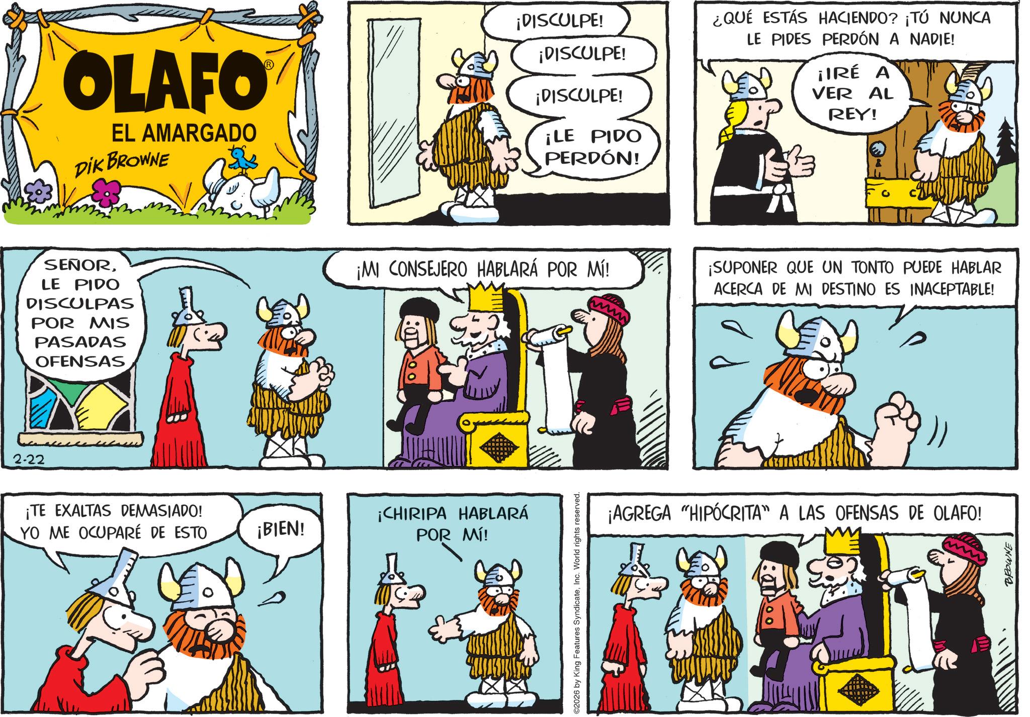 Publication OCR: 2-22 OLAFO EL AMARGADO DIK BROWNE SEÑORLE PIDO DISCULPAS POR MIS PASADAS OFENSAS ¡TE EXALTAS DEMASIADO! YO ME OCUPARÉ DE ESTO ¡BIEN! ¡DISCULPE! ¡DISCULPE! ¡DISCULPE! ¿QUÉ ESTÁS HACIENDO? ¡TÚ NUNCA LE PIDES PERDÓN A NADIE! ¡IRÉ A VER AL REY! ¡LE PIDO PERDÓN! ¡MI CONSEJERO HABLARÁ POR MÍ! ¡SUPONER QUE UN TONTO PUEDE HABLAR ACERCA DE MI DESTINO ES INACEPTABLE! ¡CHIRIPA HABLARÁ POR MÍ! ©2026 by King Features SyndicateInc. World rights reserved. )) ¡AGREGA "HIPÓCRITA" A LAS OFENSAS DE OLAFO! BROWNE 2-22 OLAFO EL AMARGADO DIK BROWNE SEÑORLE PIDO DISCULPAS POR MIS PASADAS OFENSAS ¡ TE EXALTAS DEMASIADO ! YO ME OCUPARÉ DE ESTO ¡ BIEN ! ¡ DISCULPE ! ¡ DISCULPE ! ¡ DISCULPE ! ¿ QUÉ ESTÁS HACIENDO ? ¡ TÚ NUNCA LE PIDES PERDÓN A NADIE ! ¡ IRÉ A VER AL REY ! ¡ LE PIDO PERDÓN ! ¡ MI CONSEJERO HABLARÁ POR MÍ ! ¡ SUPONER QUE UN TONTO PUEDE HABLAR ACERCA DE MI DESTINO ES INACEPTABLE ! ¡ CHIRIPA HABLARÁ POR MÍ ! © 2026 by King Features SyndicateInc. World rights reserved . ) ) ¡ AGREGA " HIPÓCRITA " A LAS OFENSAS DE OLAFO ! BROWNE