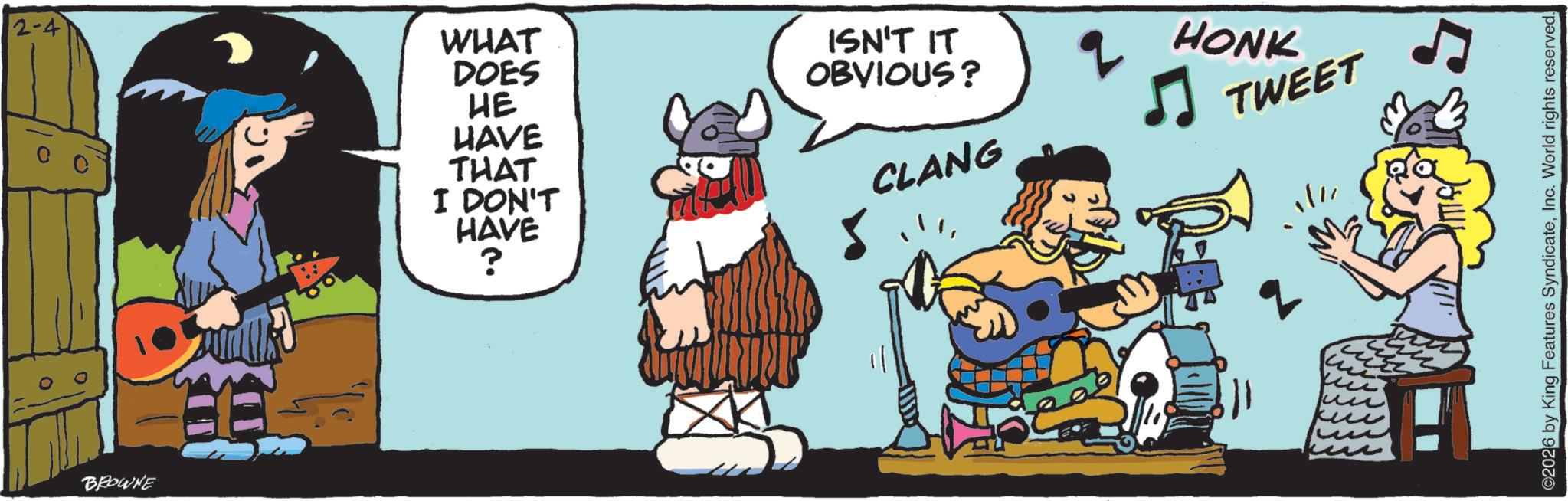 Graphics OCR: 2-4 WHAT DOES HE ? BROWNE HAVE THAT I DON'T HAVE ? ISN'T IT OBVIOUS? CLANG HONK TWEET ©2026 by King Features SyndicateInc. World rights reserved. 2-4 WHAT DOES HE ? BROWNE HAVE THAT I DON'T HAVE ? ISN'T IT OBVIOUS ? CLANG HONK TWEET © 2026 by King Features SyndicateInc. World rights reserved .