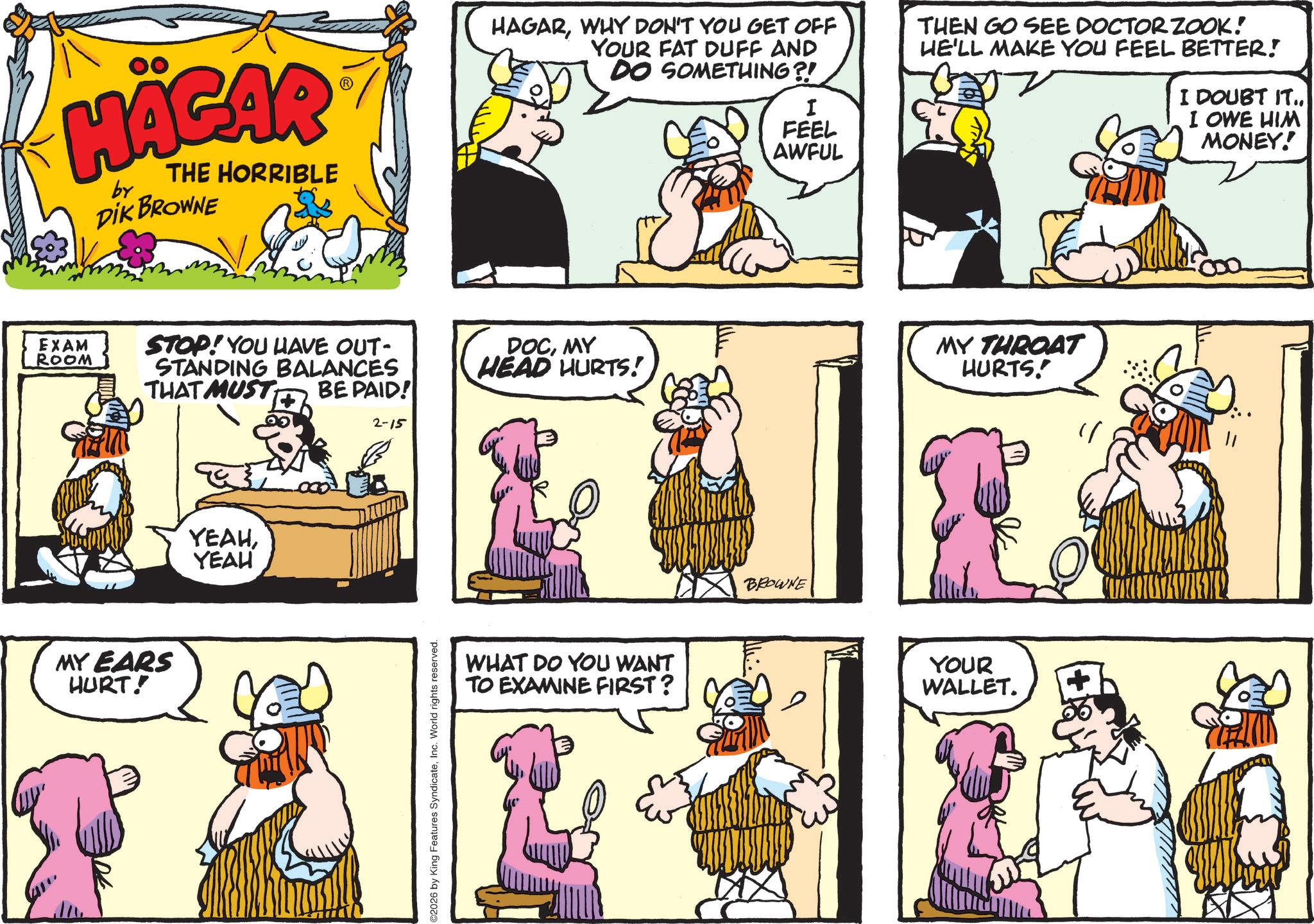 Animated cartoon OCR: HÄGAR by THE HORRIBLE DIK BROWNE EXAM ROOM MY EARS HURT! STOP! YOU HAVE OUT- STANDING BALANCES THAT MUST BE PAID! YEAHYEAH 2-15 ©2026 by King Features SyndicateInc. World rights reserved. HAGARWHY DON'T YOU GET OFF YOUR FAT DUFF AND DO SOMETHING?! I FEEL AWFUL THEN GO SEE DOCTOR ZOOK! HE'LL MAKE YOU FEEL BETTER! I DOUBT IT.. I OWE HIM MONEY! DOCMY HEAD HURTS! MY THROAT HURTS!' WHAT DO YOU WANT TO EXAMINE FIRST? BROWNE YOUR WALLET. 11 HÄGAR by THE HORRIBLE DIK BROWNE EXAM ROOM MY EARS HURT ! STOP ! YOU HAVE OUT- STANDING BALANCES THAT MUST BE PAID ! YEAHYEAH 2-15 © 2026 by King Features SyndicateInc. World rights reserved . HAGARWHY DON'T YOU GET OFF YOUR FAT DUFF AND DO SOMETHING ?! I FEEL AWFUL THEN GO SEE DOCTOR ZOOK ! HE'LL MAKE YOU FEEL BETTER ! I DOUBT IT .. I OWE HIM MONEY ! DOCMY HEAD HURTS ! MY THROAT HURTS ! ' WHAT DO YOU WANT TO EXAMINE FIRST ? BROWNE YOUR WALLET . 11