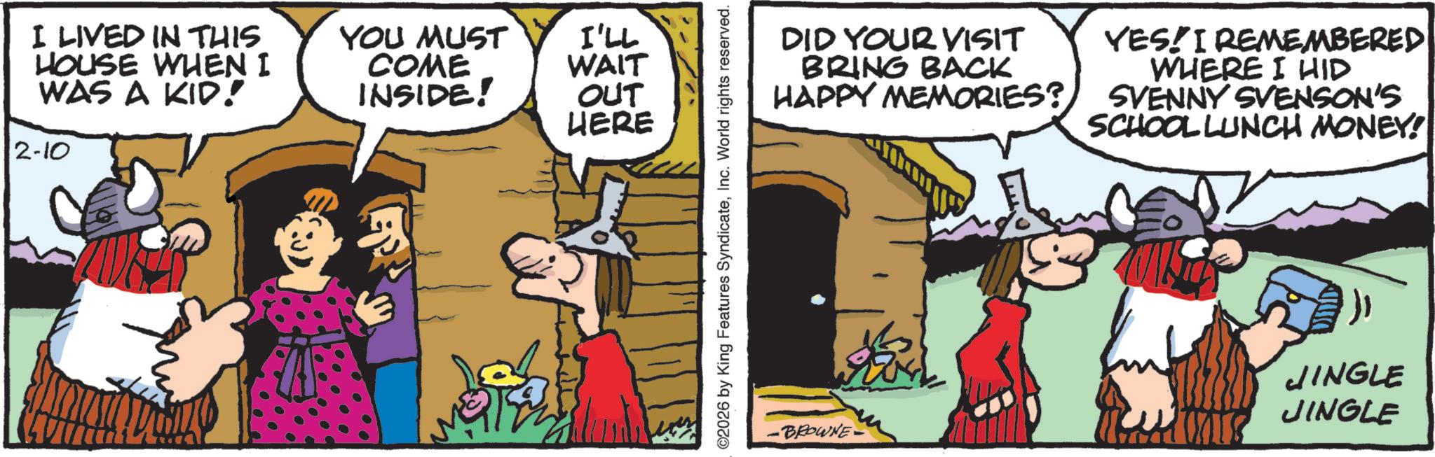 Humour OCR: I LIVED IN THIS HOUSE WHEN I WAS A KID! 2-10 YOU MUST COME I'LL WAIT INSIDE! OUT HERE ©2026 by King Features SyndicateInc. World rights reserved. DID YOUR VISIT BRING BACK HAPPY MEMORIES? YES! I REMEMBERED WHERE I HID SVENNY SVENSON'S SCHOOL LUNCH MONEY! -BROWNE· JINGLE JINGLE I LIVED IN THIS HOUSE WHEN I WAS A KID ! 2-10 YOU MUST COME I'LL WAIT INSIDE ! OUT HERE © 2026 by King Features SyndicateInc. World rights reserved . DID YOUR VISIT BRING BACK HAPPY MEMORIES ? YES ! I REMEMBERED WHERE I HID SVENNY SVENSON'S SCHOOL LUNCH MONEY ! -BROWNE· JINGLE JINGLE