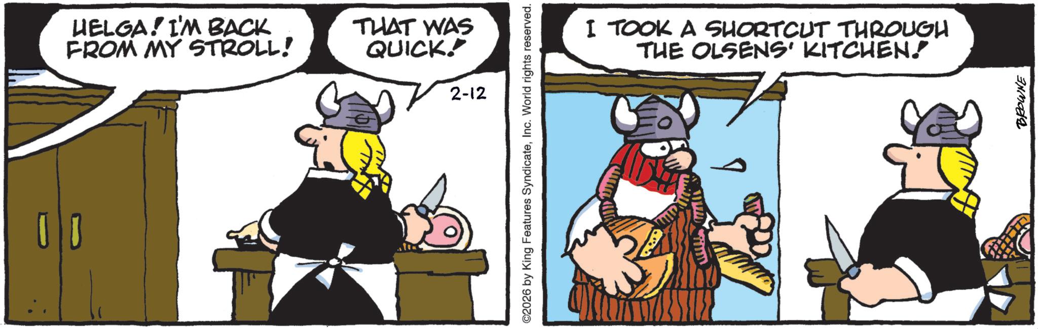 Comics OCR: HELGA! I'M BACK FROM MY STROLL! THAT WAS QUICK! 2-12 2026 by King Features SyndicateInc. World rights reserved. I TOOK A SHORTCUT THROUGH THE OLSENS' KITCHEN. BROWNE HELGA ! I'M BACK FROM MY STROLL ! THAT WAS QUICK ! 2-12 2026 by King Features SyndicateInc. World rights reserved . I TOOK A SHORTCUT THROUGH THE OLSENS ' KITCHEN . BROWNE