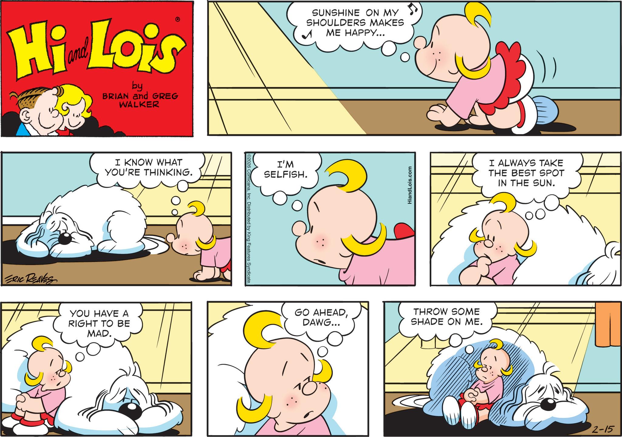 Comics OCR: Hi Lois by BRIAN and GREG WALKER ERIC REAVES I KNOW WHAT YOU'RE THINKING. YOU HAVE A RIGHT TO BE MAD. anaInc. Distributed by King Features Syndicate I'M SELFISH. SUNSHINE ON MY SHOULDERS MAKES ME HAPPY... HiandLois.com GO AHEADDAWG... THROW SOME SHADE ON ME. I ALWAYS TAKE THE BEST SPOT IN THE SUN. 2-15 Hi Lois by BRIAN and GREG WALKER ERIC REAVES I KNOW WHAT YOU'RE THINKING . YOU HAVE A RIGHT TO BE MAD . anaInc. Distributed by King Features Syndicate I'M SELFISH . SUNSHINE ON MY SHOULDERS MAKES ME HAPPY ... HiandLois.com GO AHEADDAWG ... THROW SOME SHADE ON ME . I ALWAYS TAKE THE BEST SPOT IN THE SUN . 2-15