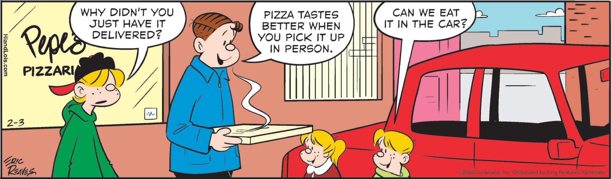 Pleased OCR: HiandLois.com WHY DIDN'T YOU Peped PIZZARI JUST HAVE IT DELIVERED? PIZZA TASTES BETTER WHEN YOU PICK IT UP IN PERSON. CAN WE EAT IT IN THE CAR? 2-3 ERIC REAVES ? 2026 ComicanaInc. Distributed by King Features Syndicate. HiandLois.com WHY DIDN'T YOU Peped PIZZARI JUST HAVE IT DELIVERED ? PIZZA TASTES BETTER WHEN YOU PICK IT UP IN PERSON . CAN WE EAT IT IN THE CAR ? 2-3 ERIC REAVES ? 2026 ComicanaInc. Distributed by King Features Syndicate .