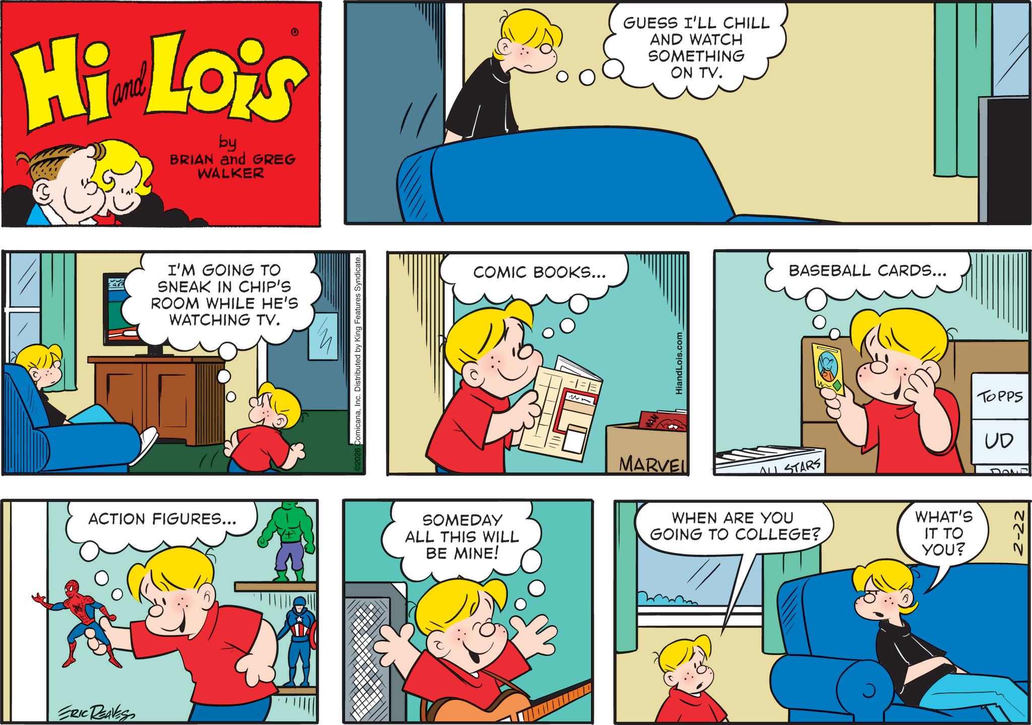 Pleased OCR: Hi Lois by BRIAN and GREG WALKER cap I'M GOING TO SNEAK IN CHIP'S ROOM WHILE HE'S WATCHING TV. omicanaInc. Distributed by King Features Syndicate. COMIC BOOKS... MARVEL GUESS I'LL CHILL AND WATCH SOMETHING ON TV. HiandLois.com ALL STARS ACTION FIGURES... SOMEDAY ALL THIS WILL BE MINE! WHEN ARE YOU GOING TO COLLEGE? ERIC REAVES BASEBALL CARDS... WHAT'S IT TO YOU? TOPPS UD Hi Lois by BRIAN and GREG WALKER cap I'M GOING TO SNEAK IN CHIP'S ROOM WHILE HE'S WATCHING TV . omicanaInc. Distributed by King Features Syndicate . COMIC BOOKS ... MARVEL GUESS I'LL CHILL AND WATCH SOMETHING ON TV . HiandLois.com ALL STARS ACTION FIGURES ... SOMEDAY ALL THIS WILL BE MINE ! WHEN ARE YOU GOING TO COLLEGE ? ERIC REAVES BASEBALL CARDS ... WHAT'S IT TO YOU ? TOPPS UD