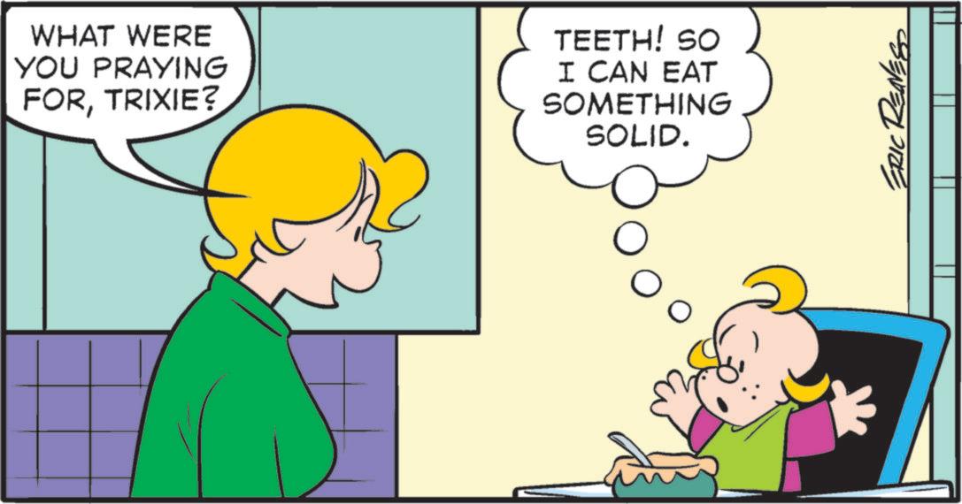 Graphics OCR: WHAT WERE YOU PRAYING FORTRIXIE? TEETH! SO I CAN EAT SOMETHING SOLID. ? ERIC RED WHAT WERE YOU PRAYING FORTRIXIE ? TEETH ! SO I CAN EAT SOMETHING SOLID . ? ERIC RED