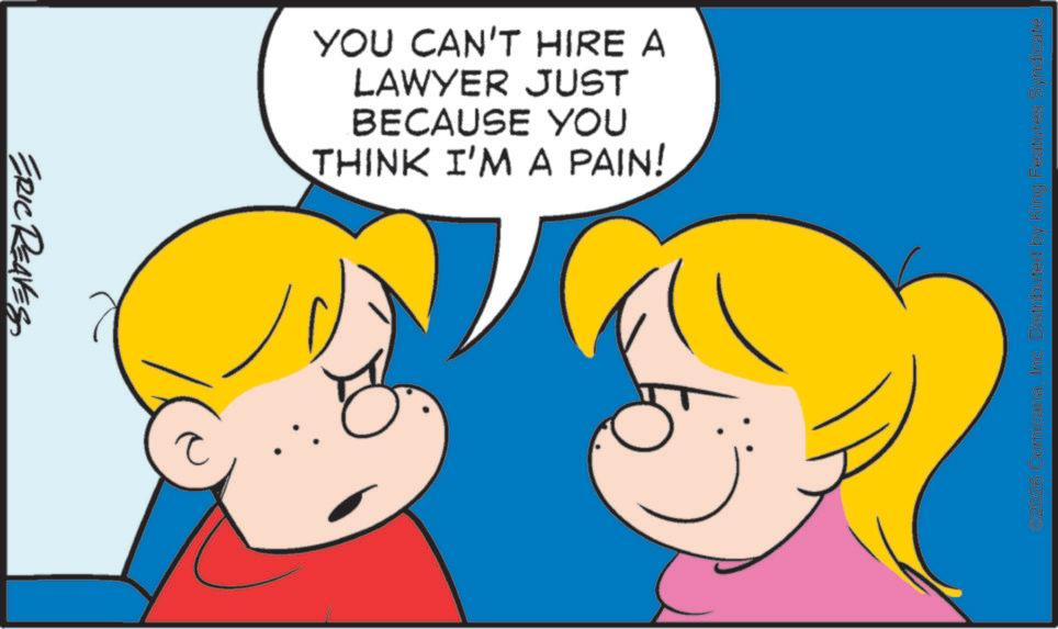Pleased OCR: ERIC REAVES YOU CAN'T HIRE A LAWYER JUST BECAUSE YOU THINK I'M A PAIN! 2026 ComicanaInc. Distributed by King Features Syndicate. ERIC REAVES YOU CAN'T HIRE A LAWYER JUST BECAUSE YOU THINK I'M A PAIN ! 2026 ComicanaInc. Distributed by King Features Syndicate .