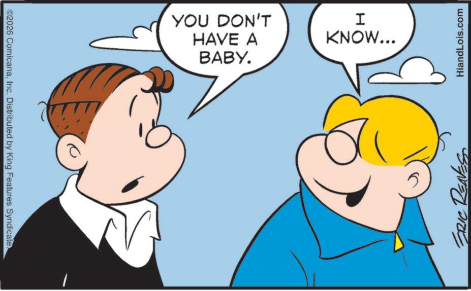 Pleased OCR: ©2026 ComicanaInc. Distributed by King Features Syndicate. YOU DON'T HAVE A BABY. I KNOW... ERIC RENES HiandLois.com © 2026 ComicanaInc. Distributed by King Features Syndicate . YOU DON'T HAVE A BABY . I KNOW ... ERIC RENES HiandLois.com