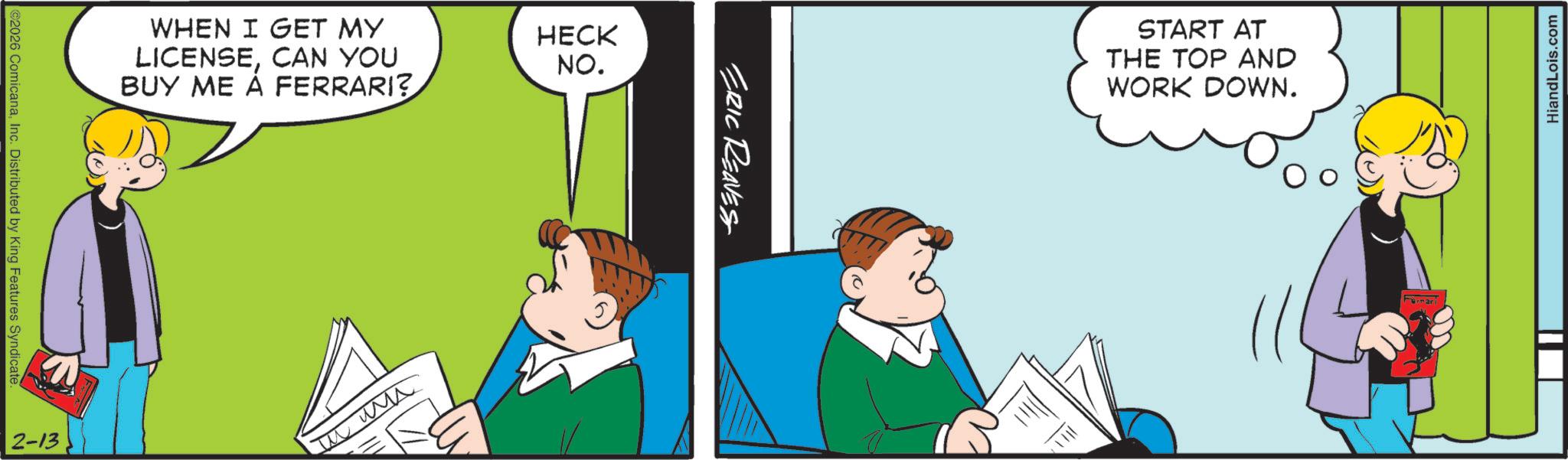 Comic book OCR: ©2026 ComicanaInc. Distributed by King Features Syndicate. 2-13 WHEN I GET MY LICENSECAN YOU BUY ME Á FERRARI? ??? HECK NO. ERIC REAVES START AT THE TOP AND WORK DOWN. HiandLois.com © 2026 ComicanaInc. Distributed by King Features Syndicate . 2-13 WHEN I GET MY LICENSECAN YOU BUY ME Á FERRARI ? ??? HECK NO . ERIC REAVES START AT THE TOP AND WORK DOWN . HiandLois.com