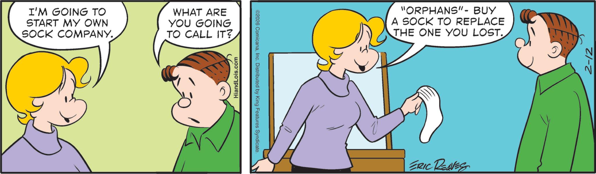Animation OCR: I'M GOING TO START MY OWN SOCK COMPANY. WHAT ARE YOU GOING TO CALL IT? HiandLois.com ©2026 ComicanaInc. Distributed by King Features Syndicate. "ORPHANS"- BUY A SOCK TO REPLACE THE ONE YOU LOST. ERIC REAVES 2-12 I'M GOING TO START MY OWN SOCK COMPANY . WHAT ARE YOU GOING TO CALL IT ? HiandLois.com © 2026 ComicanaInc. Distributed by King Features Syndicate . " ORPHANS " - BUY A SOCK TO REPLACE THE ONE YOU LOST . ERIC REAVES 2-12