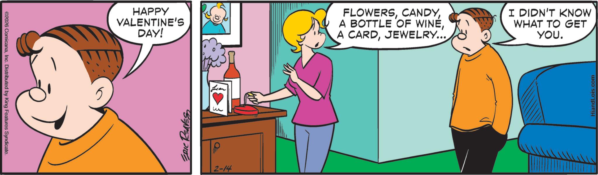 Animated cartoon OCR: ©2026 ComicanaInc. Distributed by King Features Syndicate. HAPPY VALENTINE'S DAY! ERIC RENESS ? 2-14 FLOWERSJEWELRY... I DIDN'T KNOW WHAT TO GET YOU. HiandLois.com © 2026 ComicanaInc. Distributed by King Features Syndicate . HAPPY VALENTINE'S DAY ! ERIC RENESS ? 2-14 FLOWERSA BOTTLE OF WINEA CARDJEWELRY ... I DIDN'T KNOW WHAT TO GET YOU . HiandLois.com