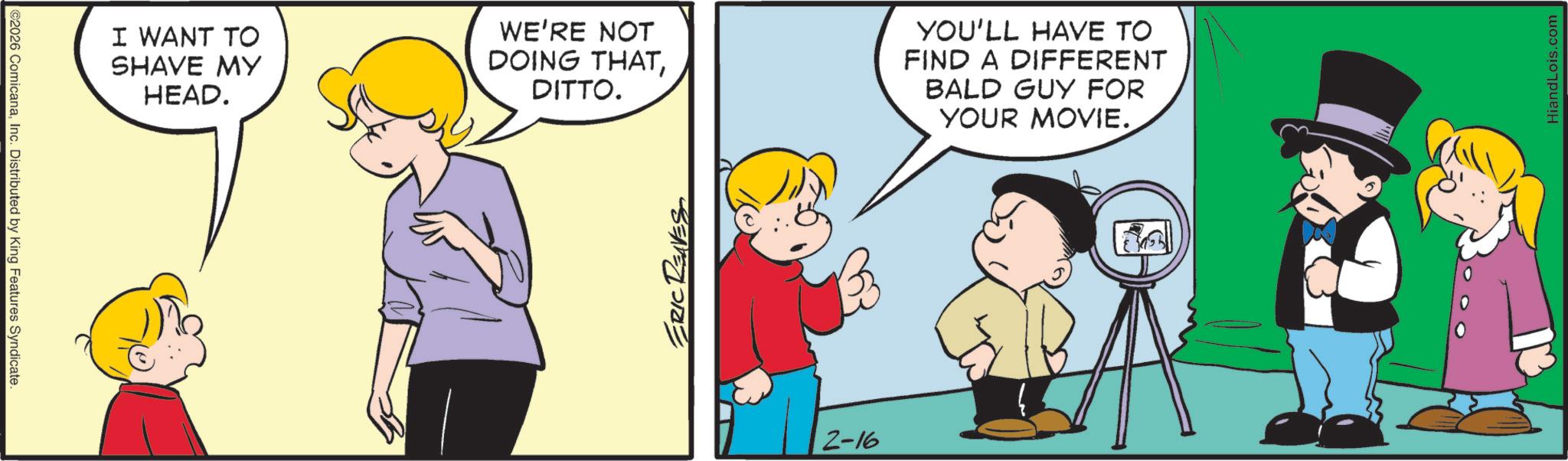 Animated cartoon OCR: ©2026 ComicanaInc. Distributed by King Features Syndicate I WANT TO SHAVE MY HEAD. WE'RE NOT DOING THATDITTO. YOU'LL HAVE TO FIND A DIFFERENT BALD GUY FOR YOUR MOVIE. ERIC RENES 2-16 HiandLois.com © 2026 ComicanaInc. Distributed by King Features Syndicate I WANT TO SHAVE MY HEAD . WE'RE NOT DOING THATDITTO . YOU'LL HAVE TO FIND A DIFFERENT BALD GUY FOR YOUR MOVIE . ERIC RENES 2-16 HiandLois.com