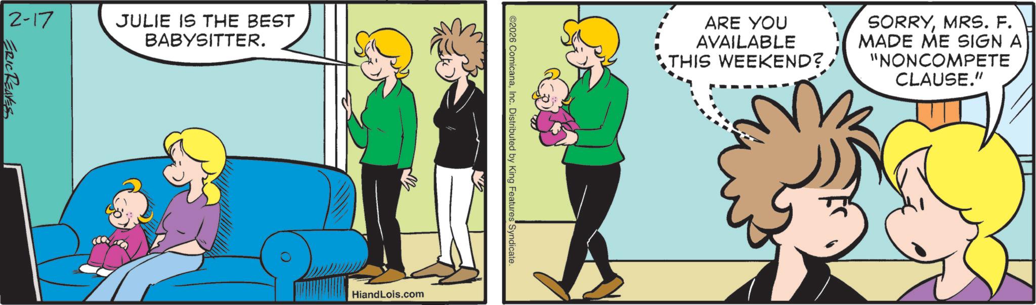 Comic book OCR: 2-17 ERIC REAVES JULIE IS THE BEST BABYSITTER. ARE YOU AVAILABLE THIS WEEKEND? SORRYMRS. F. MADE ME SIGN A "NONCOMPETE CLAUSE." ©2026 ComicanaInc. Distributed by King Features Syndicate. B HiandLois.com 2-17 ERIC REAVES JULIE IS THE BEST BABYSITTER . ARE YOU AVAILABLE THIS WEEKEND ? SORRYMRS . F. MADE ME SIGN A " NONCOMPETE CLAUSE . " © 2026 ComicanaInc. Distributed by King Features Syndicate . B HiandLois.com