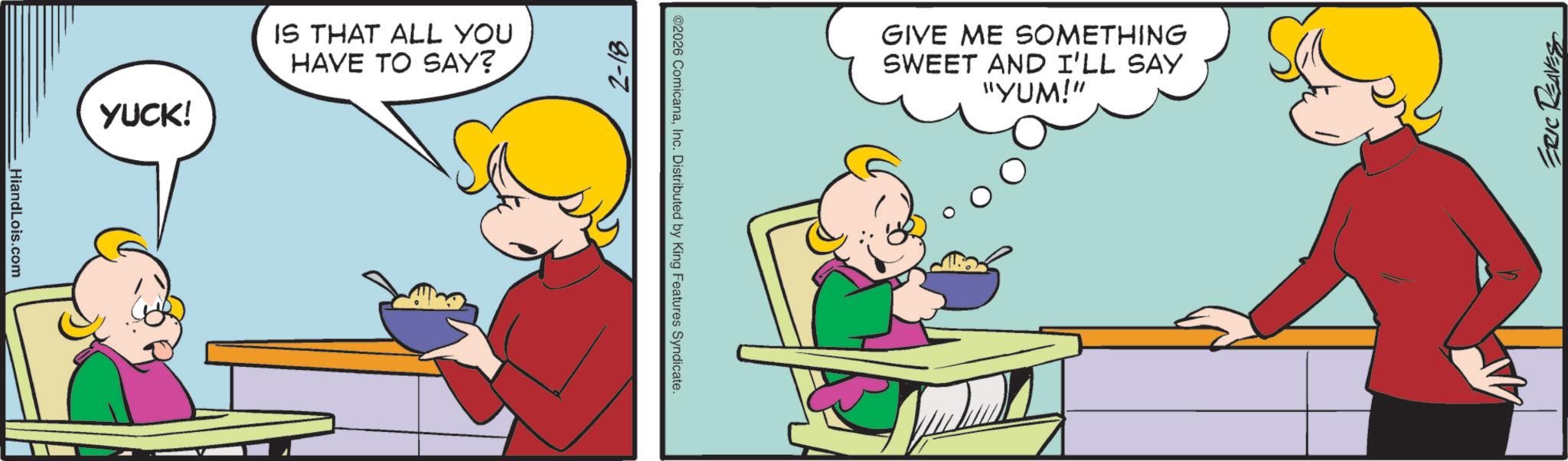 Pleased OCR: HiandLois.com YUCK! IS THAT ALL YOU HAVE TO SAY? 2-18 @2026 ComicanaInc. Distributed by King Features Syndicate. GIVE ME SOMETHING SWEET AND I'LL SAY "YUM!" ERIC REAVES HiandLois.com YUCK ! IS THAT ALL YOU HAVE TO SAY ? 2-18 @ 2026 ComicanaInc. Distributed by King Features Syndicate . GIVE ME SOMETHING SWEET AND I'LL SAY " YUM ! " ERIC REAVES