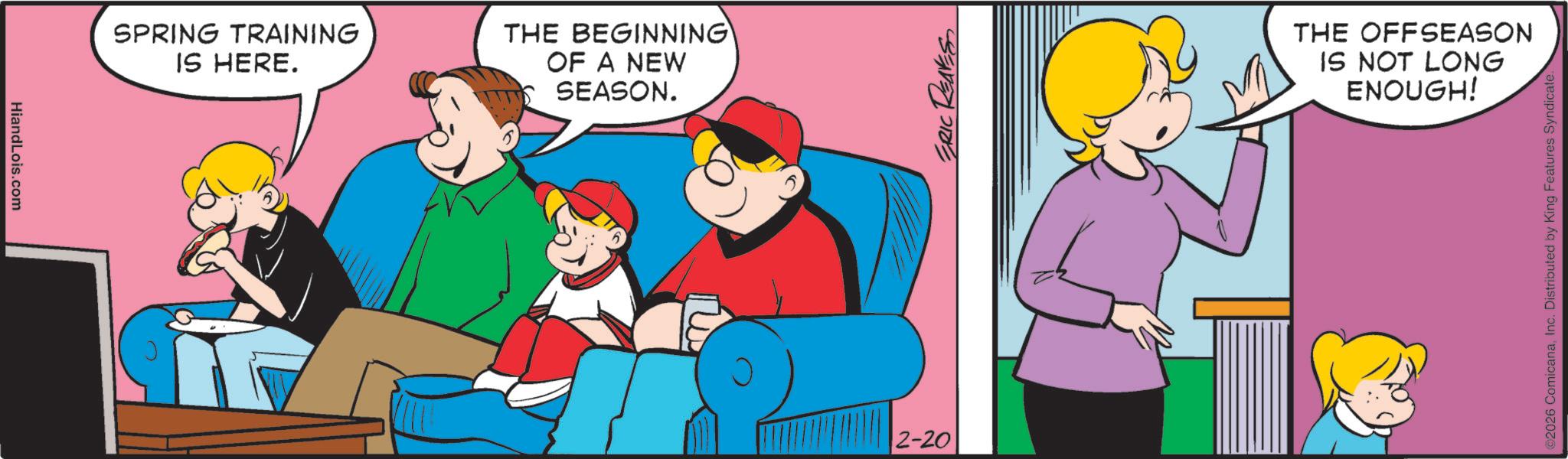 Comic book OCR: HiandLois.com SPRING TRAINING IS HERE. THE BEGINNING OF A NEW 15 SEASON. 2-20 ERIC REAVES THE OFFSEASON IS NOT LONG ENOUGH! ©2026 ComicanaInc. Distributed by King Features Syndicate. HiandLois.com SPRING TRAINING IS HERE . THE BEGINNING OF A NEW 15 SEASON . 2-20 ERIC REAVES THE OFFSEASON IS NOT LONG ENOUGH ! © 2026 ComicanaInc. Distributed by King Features Syndicate .