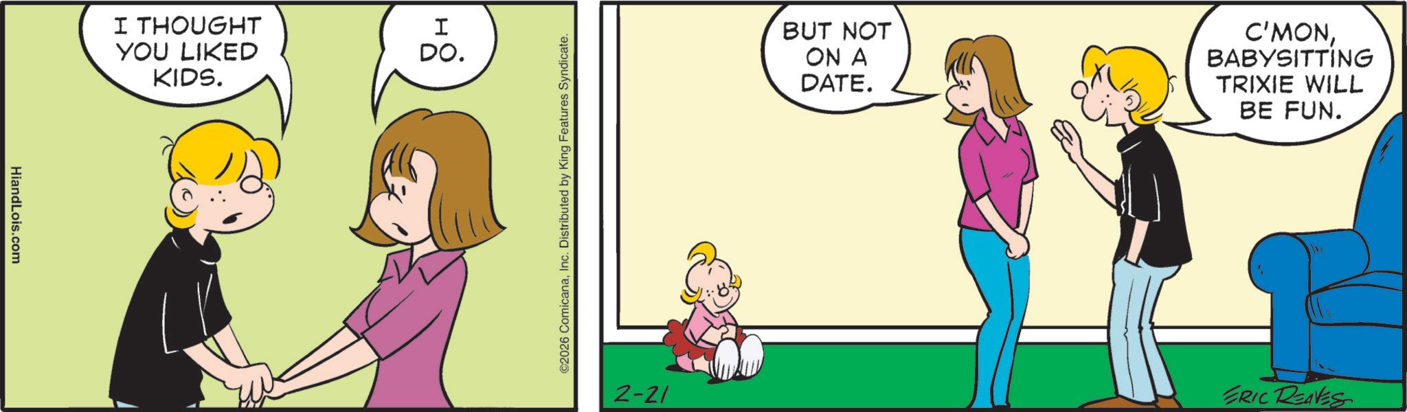 Comics OCR: HiandLois.com I THOUGHT I YOU LIKED KIDS. DO. ©2026 ComicanaInc. Distributed by King Features Syndicate. 2-21 BUT NOT ON A DATE. C'MONBABYSITTING TRIXIE WILL BE FUN. ERIC REAVES HiandLois.com I THOUGHT I YOU LIKED KIDS . DO . © 2026 ComicanaInc. Distributed by King Features Syndicate . 2-21 BUT NOT ON A DATE . C'MONBABYSITTING TRIXIE WILL BE FUN . ERIC REAVES