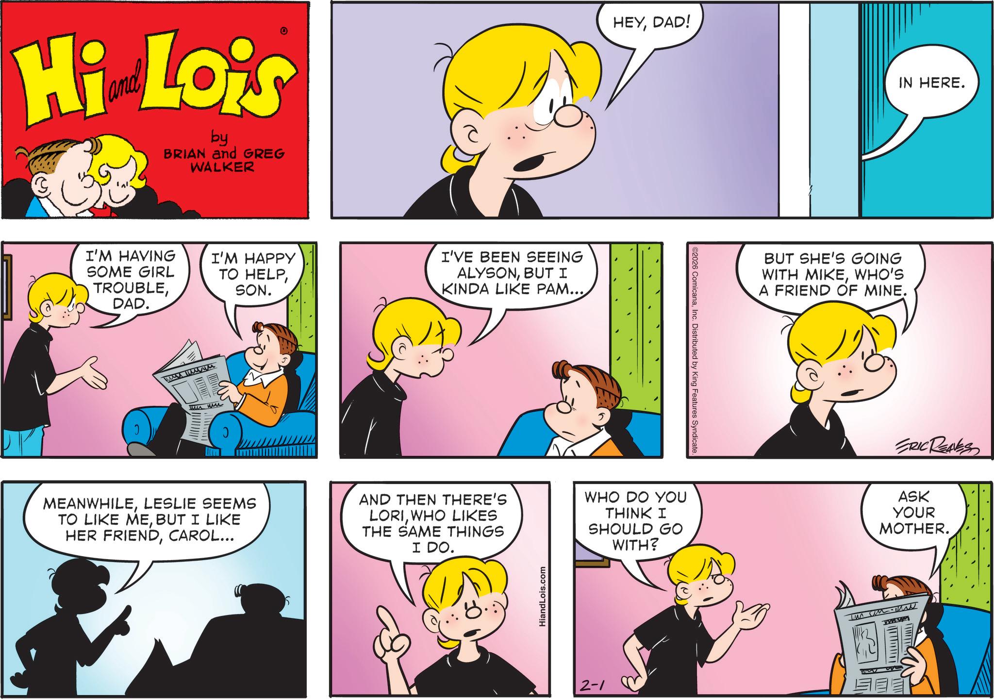 Happiness OCR: Hi Lois by BRIAN and GREG WALKER I'M HAVING SOME GIRL TROUBLEDAD. I'M HAPPY TO HELPSON. I'VE BEEN SEEING ALYSONBUT I KINDA LIKE PAM... we wn HEYDAD! ©2026 ComicanaInc. Distributed by King Features Syndicate. BUT SHE'S GOING WITH MIKEWHO'S A FRIEND OF MINE. IN HERE. ERIC REAVES MEANWHILELESLIE SEEMS TO LIKE MEBUT I LIKE HER FRIENDCAROL... AND THEN THERE'S LORIWHO LIKES THE SAME THINGS I DO. WHO DO YOU THINK I SHOULD GO WITH? ASK YOUR MOTHER. HiandLois.com 2-1 Hi Lois by BRIAN and GREG WALKER I'M HAVING SOME GIRL TROUBLEDAD . I'M HAPPY TO HELPSON . I'VE BEEN SEEING ALYSONBUT I KINDA LIKE PAM ... we wn HEYDAD ! © 2026 ComicanaInc. Distributed by King Features Syndicate . BUT SHE'S GOING WITH MIKEWHO'S A FRIEND OF MINE . IN HERE . ERIC REAVES MEANWHILELESLIE SEEMS TO LIKE MEBUT I LIKE HER FRIENDCAROL ... AND THEN THERE'S LORIWHO LIKES THE SAME THINGS I DO . WHO DO YOU THINK I SHOULD GO WITH ? ASK YOUR MOTHER . HiandLois.com 2-1