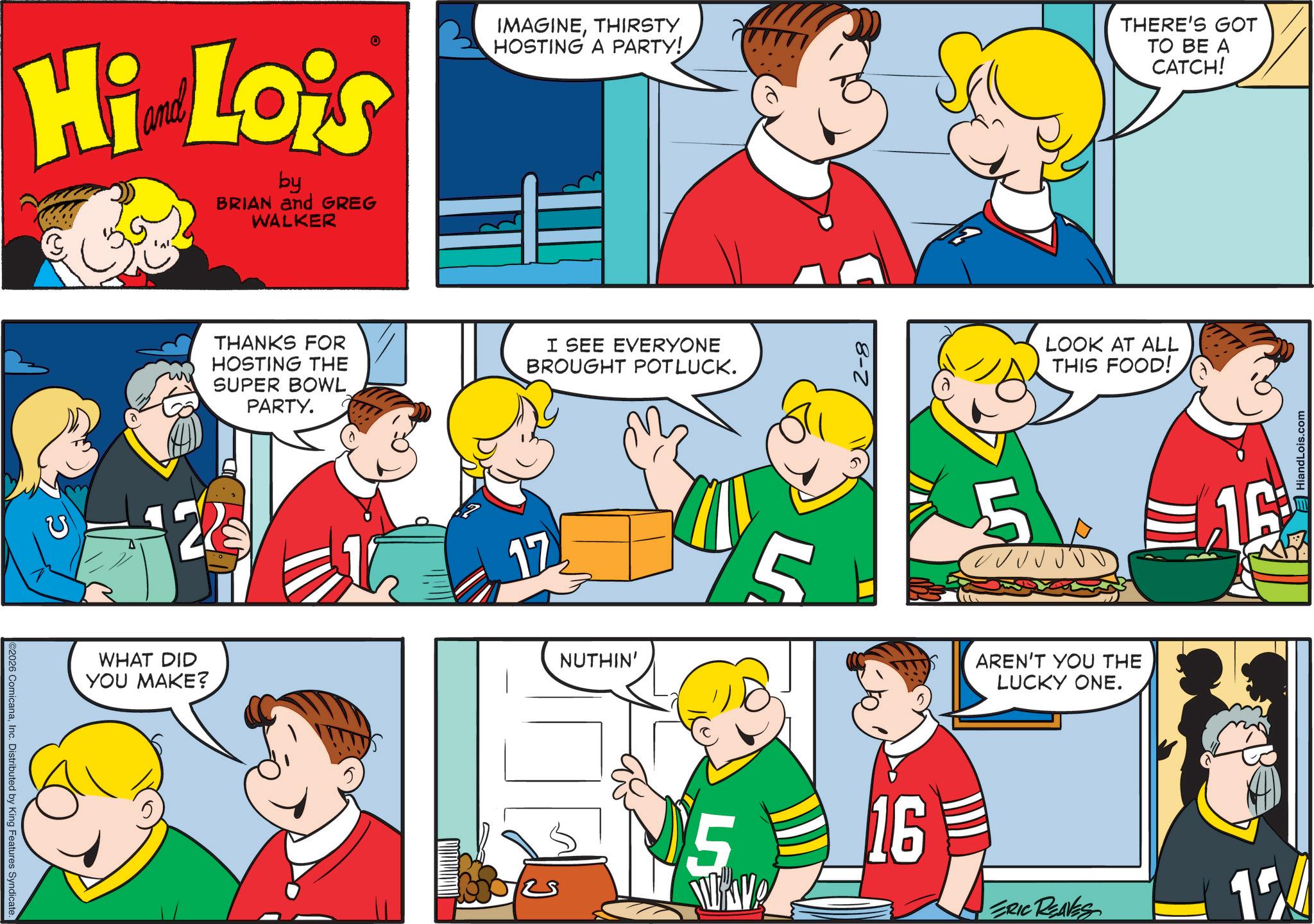 Animated cartoon OCR: 2026 ComicanaInc. Distributed by King Features Syndicate. Hi Lois by BRIAN and GREG WALKER IMAGINETHIRSTY HOSTING A PARTY! THERE'S GOT TO BE A CATCH! 22 WHAT DID YOU MAKE? THANKS FOR HOSTING THE SUPER BOWL PARTY. 17 I SEE EVERYONE BROUGHT POTLUCK. NUTHIN' 5 2-8 LOOK AT ALL THIS FOOD! AREN'T YOU THE LUCKY ONE. 16 16 ERIC REAVES 154 HiandLois.com 2026 ComicanaInc. Distributed by King Features Syndicate . Hi Lois by BRIAN and GREG WALKER IMAGINETHIRSTY HOSTING A PARTY ! THERE'S GOT TO BE A CATCH ! 22 WHAT DID YOU MAKE ? THANKS FOR HOSTING THE SUPER BOWL PARTY . 17 I SEE EVERYONE BROUGHT POTLUCK . NUTHIN ' 5 2-8 LOOK AT ALL THIS FOOD ! AREN'T YOU THE LUCKY ONE . 16 16 ERIC REAVES 154 HiandLois.com