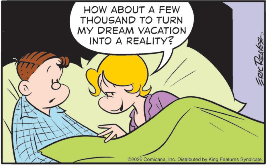 Gesture OCR: HOW ABOUT A FEW THOUSAND TO TURN MY DREAM VACATION INTO A REALITY? ©2026 ComicanaInc. Distributed by King Features Syndicate. ERIC REAVES HOW ABOUT A FEW THOUSAND TO TURN MY DREAM VACATION INTO A REALITY ? © 2026 ComicanaInc. Distributed by King Features Syndicate . ERIC REAVES