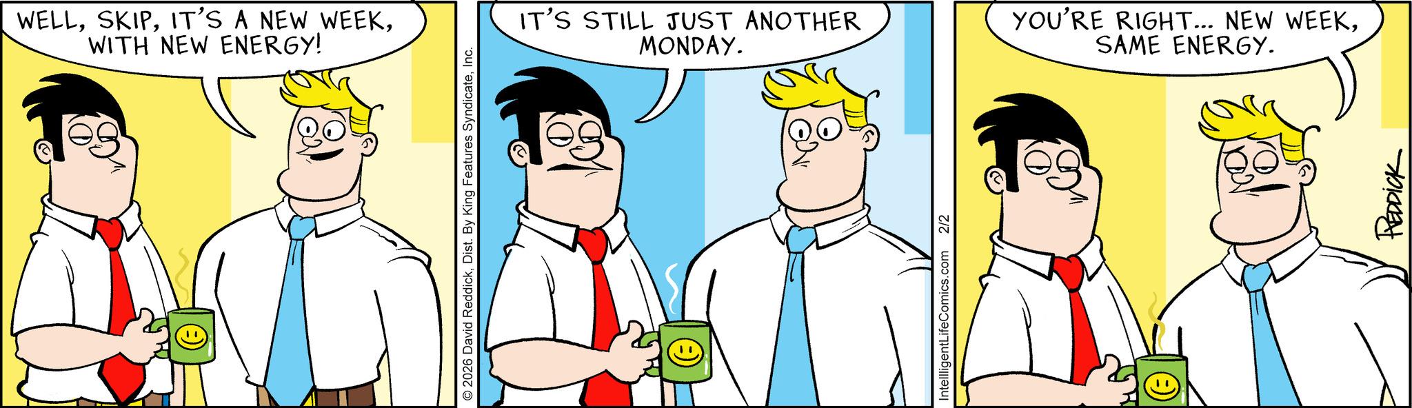 Comic book OCR: WELLWITH NEW ENERGY! O2026 David ReddickInc. IT'S STILL JUST ANOTHER MONDAY. YOU'RE RIGHT... NEW WEEKSAME ENERGY. IntellligentLifeComics.com 2/2 REDDICK WELLIT'S A NEW WEEKWITH NEW ENERGY ! O2026 David ReddickDist . By King Features SyndicateInc. IT'S STILL JUST ANOTHER MONDAY . YOU'RE RIGHT ... NEW WEEKSAME ENERGY . IntellligentLifeComics.com 2/2 REDDICK