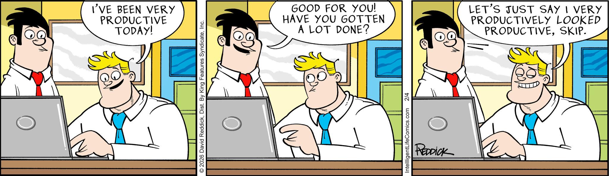 Fictional character OCR: I'VE BEEN VERY PRODUCTIVE TODAY! 2026 David ReddickInc. GOOD FOR YOU! HAVE YOU GOTTEN A LOT DONE? LET'S JUST SAY I VERY PRODUCTIVELY LOOKED PRODUCTIVESKIP. IntellligentLifeComics.com 2/4 REDDICK I'VE BEEN VERY PRODUCTIVE TODAY ! 2026 David ReddickDist . By King Features SyndicateInc. GOOD FOR YOU ! HAVE YOU GOTTEN A LOT DONE ? LET'S JUST SAY I VERY PRODUCTIVELY LOOKED PRODUCTIVESKIP . IntellligentLifeComics.com 2/4 REDDICK