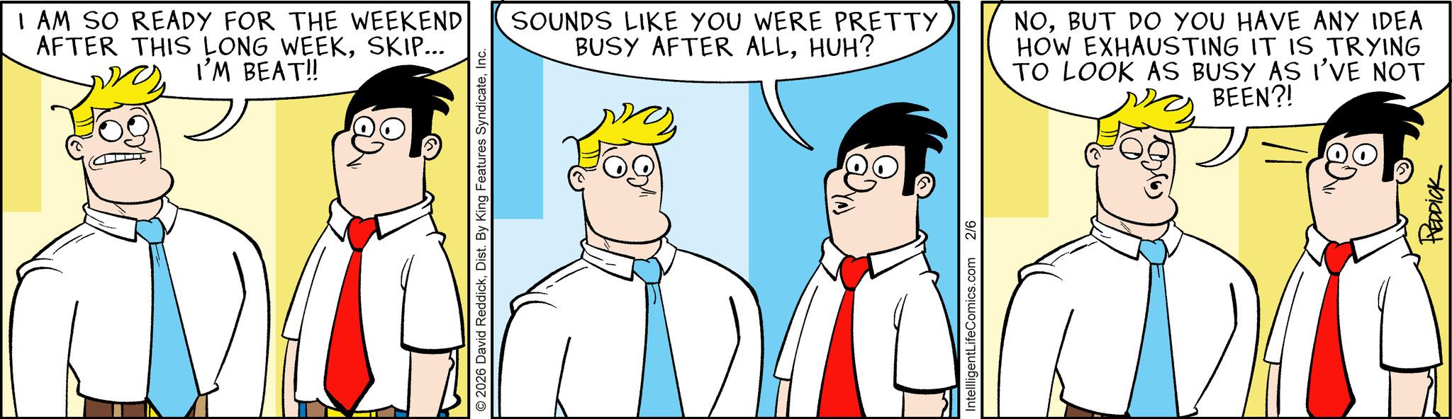 Fiction OCR: I AM SO READY FOR THE WEEKEND AFTER THIS LONG WEEKSKIP... I'M BEAT!! © 2026 David ReddickInc. SOUNDS LIKE YOU WERE PRETTY BUSY AFTER ALLHUH? NOBUT DO YOU HAVE ANY IDEA HOW EXHAUSTING IT IS TRYING TO LOOK AS BUSY AS I'VE NOT BEEN?! IntellligentLifeComics.com 2/6 REDDICK I AM SO READY FOR THE WEEKEND AFTER THIS LONG WEEKSKIP ... I'M BEAT !! © 2026 David ReddickDist . By King Features SyndicateInc. SOUNDS LIKE YOU WERE PRETTY BUSY AFTER ALLHUH ? NOBUT DO YOU HAVE ANY IDEA HOW EXHAUSTING IT IS TRYING TO LOOK AS BUSY AS I'VE NOT BEEN ?! IntellligentLifeComics.com 2/6 REDDICK