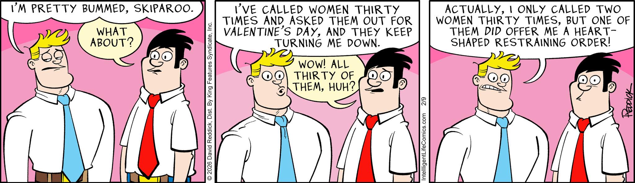 Happiness OCR: I'M PRETTY BUMMEDSKIPAROO. WHAT ABOUT? O 2026 David ReddickInc. I'VE CALLED WOMEN THIRTY TIMES AND ASKED THEM OUT FOR VALENTINE'S DAYAND THEY KEEP TURNING ME DOWN. WOW! ALL THIRTY OF THEMHUH? ACTUALLYI ONLY CALLED TWO WOMEN THIRTY TIMESBUT ONE OF THEM DID OFFER ME A HEART- SHAPED RESTRAINING ORDER! IntellligentLifeComics.com 2/9 REDDICK I'M PRETTY BUMMEDSKIPAROO . WHAT ABOUT ? O 2026 David ReddickDist . By King Features SyndicateInc. I'VE CALLED WOMEN THIRTY TIMES AND ASKED THEM OUT FOR VALENTINE'S DAYAND THEY KEEP TURNING ME DOWN . WOW ! ALL THIRTY OF THEMHUH ? ACTUALLYI ONLY CALLED TWO WOMEN THIRTY TIMESBUT ONE OF THEM DID OFFER ME A HEART- SHAPED RESTRAINING ORDER ! IntellligentLifeComics.com 2/9 REDDICK
