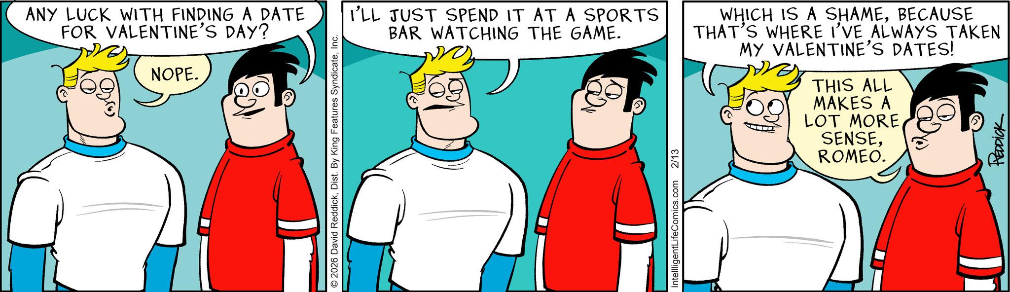 Fictional character OCR: ANY LUCK WITH FINDING A DATE FOR VALENTINE'S DAY? NOPE. © 2026 David ReddickInc. I'LL JUST SPEND IT AT A SPORTS BAR WATCHING THE GAME. WHICH IS A SHAMEBECAUSE THAT'S WHERE I'VE ALWAYS TAKEN MY VALENTINE'S DATES! THIS ALL MAKES A LOT MORE SENSEROMEO. REDDICK IntellligentLifeComics.com 2/13 ANY LUCK WITH FINDING A DATE FOR VALENTINE'S DAY ? NOPE . © 2026 David ReddickDist . By King Features SyndicateInc. I'LL JUST SPEND IT AT A SPORTS BAR WATCHING THE GAME . WHICH IS A SHAMEBECAUSE THAT'S WHERE I'VE ALWAYS TAKEN MY VALENTINE'S DATES ! THIS ALL MAKES A LOT MORE SENSEROMEO . REDDICK IntellligentLifeComics.com 2/13