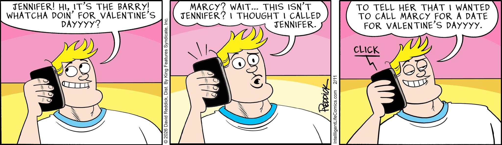 Humour OCR: JENNIFER! HIIT'S THE BARRY! WHATCHA DOIN' FOR VALENTINE'S DAYYYY? 2026 David ReddickInc. MARCY? WAIT... THIS ISN'T JENNIFER? I THOUGHT I CALLED JENNIFER. ress TO TELL HER THAT I WANTED TO CALL MARCY FOR A DATE FOR VALENTINE'S DAYYYY. CLICK ? REDDICK IntellligentLifeComics.com 2/11 JENNIFER ! HIIT'S THE BARRY ! WHATCHA DOIN ' FOR VALENTINE'S DAYYYY ? 2026 David ReddickDist . By King Features SyndicateInc. MARCY ? WAIT ... THIS ISN'T JENNIFER ? I THOUGHT I CALLED JENNIFER . ress TO TELL HER THAT I WANTED TO CALL MARCY FOR A DATE FOR VALENTINE'S DAYYYY . CLICK ? REDDICK IntellligentLifeComics.com 2/11