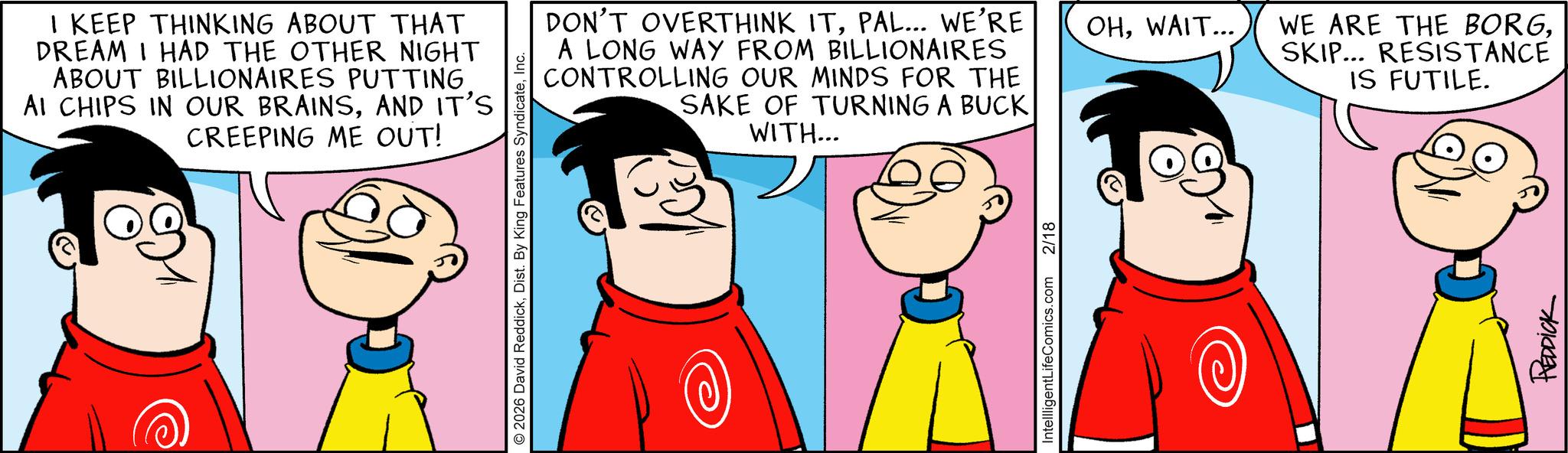 Pleased OCR: I KEEP THINKING ABOUT THAT DREAM I HAD THE OTHER NIGHT ABOUT BILLIONAIRES PUTTING AI CHIPS IN OUR BRAINSAND IT'S CREEPING ME OUT! 2026 David ReddickInc. DON'T OVERTHINK ITPAL... WE'RE A LONG WAY FROM BILLIONAIRES CONTROLLING OUR MINDS FOR THE SAKE OF TURNING A BUCK WITH... OHWAIT... WE ARE THE BORGSKIP... RESISTANCE IS FUTILE. IntellligentLifeComics.com 2/18 REDDICK I KEEP THINKING ABOUT THAT DREAM I HAD THE OTHER NIGHT ABOUT BILLIONAIRES PUTTING AI CHIPS IN OUR BRAINSAND IT'S CREEPING ME OUT ! 2026 David ReddickDist . By King Features SyndicateInc. DON'T OVERTHINK ITPAL ... WE'RE A LONG WAY FROM BILLIONAIRES CONTROLLING OUR MINDS FOR THE SAKE OF TURNING A BUCK WITH ... OHWAIT ... WE ARE THE BORGSKIP ... RESISTANCE IS FUTILE . IntellligentLifeComics.com 2/18 REDDICK