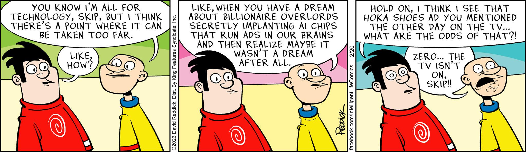 Pleased OCR: YOU KNOW I'M ALL FOR TECHNOLOGYBUT I THINK THERE'S A POINT WHERE IT CAN BE TAKEN TOO FAR. LIKEHOW? ©2026 David ReddickInc. LIKEWHEN YOU HAVE A DREAM ABOUT BILLIONAIRE OVERLORDS SECRETLY IMPLANTING AI CHIPS THAT RUN ADS IN OUR BRAINS AND THEN REALIZE MAYBE IT WASN'T A DREAM AFTER ALL.I THINK I SEE THAT HOKA SHOES AD YOU MENTIONED THE OTHER DAY ON THE TV... WHAT ARE THE ODDS OF THAT?! 2 2/20 REDDICK facebook.com/IntelligentLifeComics ZERO... THE TV ISN'T ONSKIP!! YOU KNOW I'M ALL FOR TECHNOLOGYBUT I THINK THERE'S A POINT WHERE IT CAN BE TAKEN TOO FAR . LIKEHOW ? © 2026 David ReddickDist . By King Features SyndicateInc. LIKEWHEN YOU HAVE A DREAM ABOUT BILLIONAIRE OVERLORDS SECRETLY IMPLANTING AI CHIPS THAT RUN ADS IN OUR BRAINS AND THEN REALIZE MAYBE IT WASN'T A DREAM AFTER ALL .HOLD ONI THINK I SEE THAT HOKA SHOES AD YOU MENTIONED THE OTHER DAY ON THE TV ... WHAT ARE THE ODDS OF THAT ?! 2 2/20 REDDICK facebook.com/IntelligentLifeComics ZERO ... THE TV ISN'T ONSKIP !!