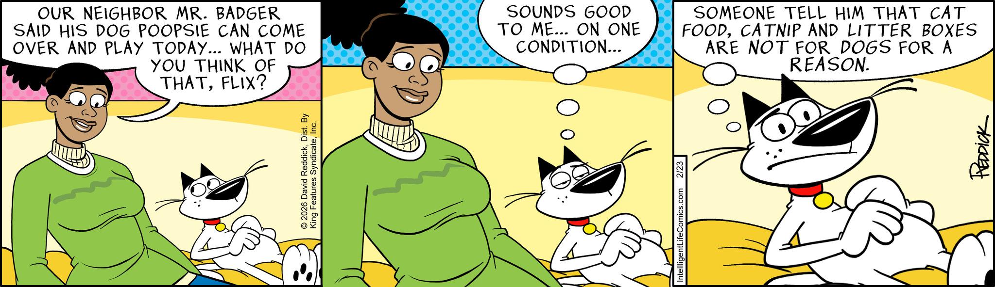 Publication OCR: OUR NEIGHBOR MR. BADGER SAID HIS DOG POOPSIE CAN COME OVER AND PLAY TODAY... WHAT DO YOU THINK OF THATFLIX? SOUNDS GOOD TO ME... ON ONE CONDITION... © 2026 David ReddickDist. By King Features SyndicateInc. IntellligentLifeComics.com 2/23 SOMEONE TELL HIM THAT CAT FOODCATNIP AND LITTER BOXES ARE NOT FOR DOGS FOR A REASON. REDDICK OUR NEIGHBOR MR . BADGER SAID HIS DOG POOPSIE CAN COME OVER AND PLAY TODAY ... WHAT DO YOU THINK OF THATFLIX ? SOUNDS GOOD TO ME ... ON ONE CONDITION ... © 2026 David ReddickDist . By King Features SyndicateInc. IntellligentLifeComics.com 2/23 SOMEONE TELL HIM THAT CAT FOODCATNIP AND LITTER BOXES ARE NOT FOR DOGS FOR A REASON . REDDICK