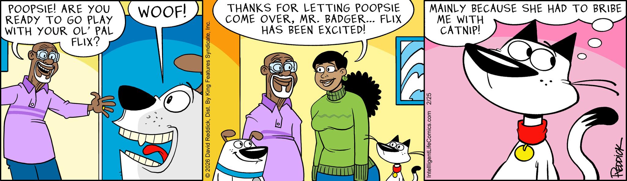 Clip art OCR: POOPSIE! ARE YOU READY TO GO PLAY WITH YOUR OL' PAL FLIX? WOOF! © 2026 David ReddickInc. THANKS FOR LETTING POOPSIE COME OVERMR. BADGER... FLIX HAS BEEN EXCITED! MAINLY BECAUSE SHE HAD TO BRIBE ME WITH CATNIP! IntellligentLifeComics.com 2/25 REDDICK POOPSIE ! ARE YOU READY TO GO PLAY WITH YOUR OL ' PAL FLIX ? WOOF ! © 2026 David ReddickDist . By King Features SyndicateInc. THANKS FOR LETTING POOPSIE COME OVERMR . BADGER ... FLIX HAS BEEN EXCITED ! MAINLY BECAUSE SHE HAD TO BRIBE ME WITH CATNIP ! IntellligentLifeComics.com 2/25 REDDICK