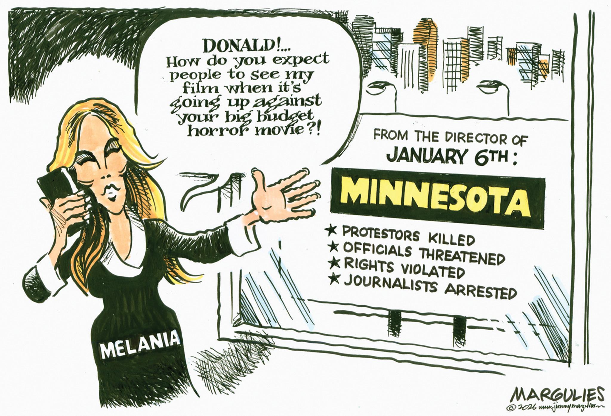 Photo caption OCR: DONALD!... How do you expect people to see my film when it's going up against your big budget horror movie?! MELANIA ? FROM THE DIRECTOR OF JANUARY 6TH: MINNESOTA * PROTESTORS KILLED *OFFICIALS THREATENED RIGHTS VIOLATED * JOURNALISTS ARRESTED MARGULIES © 2026 www.jimmymargiliorm DONALD ! ... How do you expect people to see my film when it's going up against your big budget horror movie ?! MELANIA ? FROM THE DIRECTOR OF JANUARY 6TH : MINNESOTA * PROTESTORS KILLED * OFFICIALS THREATENED RIGHTS VIOLATED * JOURNALISTS ARRESTED MARGULIES © 2026 www.jimmymargiliorm
