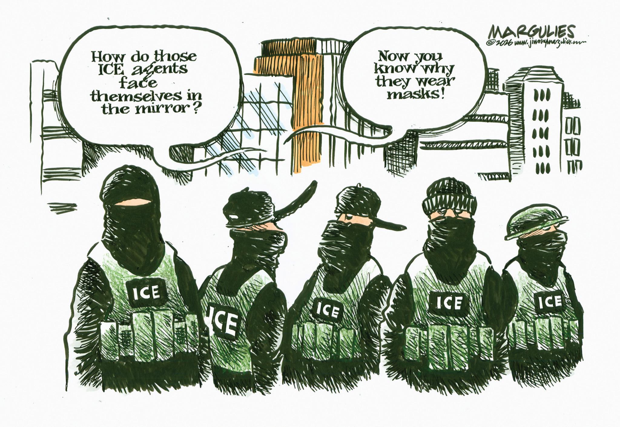 Police OCR: How do those ICE agents face themselves in the mirror? Now you know why they wear masks! MARGULIES 2026 www.jimmymargulies.com T ICE CE ICE ICE ICE === How do those ICE agents face themselves in the mirror ? Now you know why they wear masks ! MARGULIES 2026 www.jimmymargulies.com T ICE CE ICE ICE ICE ===