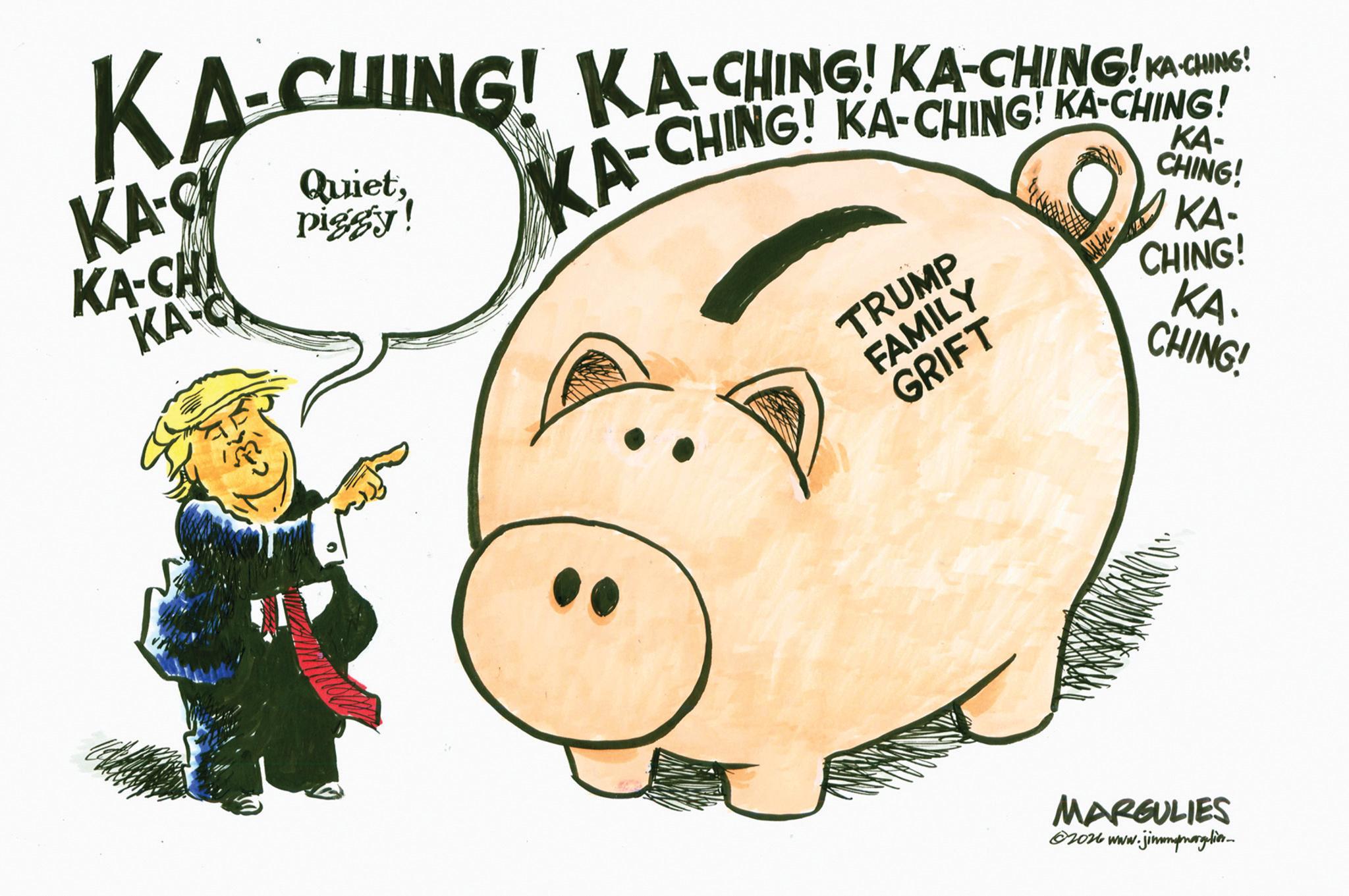 Fiction OCR: KA-CHING! KA-CHING! KA-CHING to ame KA-CHING! CHING! KA-CHING! KA-CHING! KA-C KA-CHA KA-C Quietpiggy! KA-C TRUMP FAMILY GRIFT KA- CHING! MARGULIES 62026 www.jimmyngelion KA - CHING ! KA - CHING ! KA - CHING to ame KA - CHING ! CHING ! KA - CHING ! KA - CHING ! KA - C KA - CHA KA - C Quietpiggy ! KA - C TRUMP FAMILY GRIFT KA- CHING ! MARGULIES 62026 www.jimmyngelion
