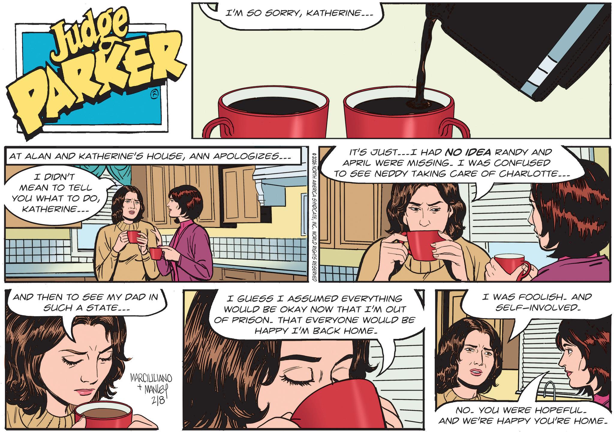 Advertising OCR: Judge PARKER I'M SO SORRYKATHERINE... AT ALAN AND KATHERINE'S HOUSEANN APOLOGIZES... I DIDN'T MEAN TO TELL YOU WHAT TO DOKATHERINE... © 2026 NORTH AMERICA SYNDICATEINC. WORLD RIGHTS RESERVED IT'S JUST...I HAD NO IDEA RANDY AND APRIL WERE MISSING. I WAS CONFUSED TO SEE NEDDY TAKING CARE OF CHARLOTTE... AND THEN TO SEE MY DAD IN SUCH A STATE... I GUESS I ASSUMED EVERYTHING WOULD BE OKAY NOW THAT I'M OUT OF PRISON. THAT EVERYONE WOULD BE HAPPY I'M BACK HOME_ I WAS FOOLISH AND SELF-INVOLVED. MARCILILIANO + MANLEY 28 79 NO. YOU WERE HOPEFUL. AND WE'RE HAPPY YOU'RE HOME. Judge PARKER I'M SO SORRYKATHERINE ... AT ALAN AND KATHERINE'S HOUSEANN APOLOGIZES ... I DIDN'T MEAN TO TELL YOU WHAT TO DOKATHERINE ... © 2026 NORTH AMERICA SYNDICATEINC . WORLD RIGHTS RESERVED IT'S JUST ... I HAD NO IDEA RANDY AND APRIL WERE MISSING . I WAS CONFUSED TO SEE NEDDY TAKING CARE OF CHARLOTTE ... AND THEN TO SEE MY DAD IN SUCH A STATE ... I GUESS I ASSUMED EVERYTHING WOULD BE OKAY NOW THAT I'M OUT OF PRISON . THAT EVERYONE WOULD BE HAPPY I'M BACK HOME_ I WAS FOOLISH AND SELF - INVOLVED . MARCILILIANO + MANLEY 28 79 NO . YOU WERE HOPEFUL . AND WE'RE HAPPY YOU'RE HOME .