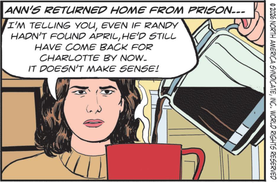 Comics OCR: © 2026 NORTH AMERICA SYNDICATEINC. WORLD RIGHTS RESERVED ANN'S RETURNED HOME FROM PRISON... I'M TELLING YOUEVEN IF RANDY HADN'T FOUND APRILHE'D STILL HAVE COME BACK FOR CHARLOTTE BY NOW. IT DOESN'T MAKE SENSE! © 2026 NORTH AMERICA SYNDICATEINC . WORLD RIGHTS RESERVED ANN'S RETURNED HOME FROM PRISON ... I'M TELLING YOUEVEN IF RANDY HADN'T FOUND APRILHE'D STILL HAVE COME BACK FOR CHARLOTTE BY NOW . IT DOESN'T MAKE SENSE !