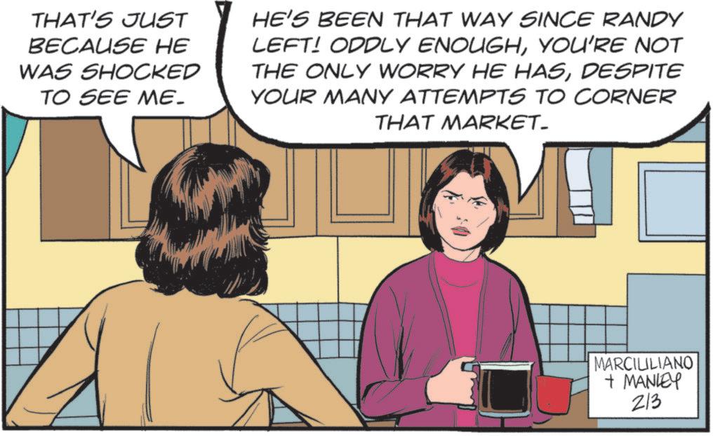 Animated cartoon OCR: THAT'S JUST BECAUSE HE WAS SHOCKED TO SEE ME- HE'S BEEN THAT WAY SINCE RANDY LEFT! ODDLY ENOUGHYOU'RE NOT THE ONLY WORRY HE HASDESPITE YOUR MANY ATTEMPTS TO CORNER THAT MARKET. MARCILILIANO + MANLEY 213 THAT'S JUST BECAUSE HE WAS SHOCKED TO SEE ME- HE'S BEEN THAT WAY SINCE RANDY LEFT ! ODDLY ENOUGHYOU'RE NOT THE ONLY WORRY HE HASDESPITE YOUR MANY ATTEMPTS TO CORNER THAT MARKET . MARCILILIANO + MANLEY 213
