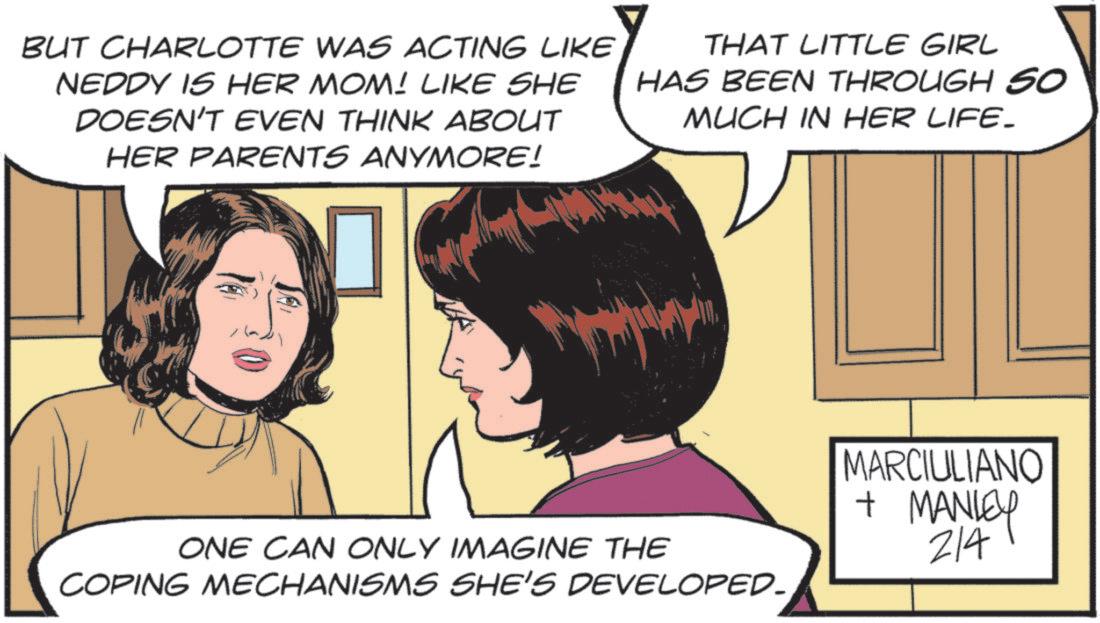Comics OCR: BUT CHARLOTTE WAS ACTING LIKE NEDDY IS HER MOM! LIKE SHE DOESN'T EVEN THINK ABOUT HER PARENTS ANYMORE! THAT LITTLE GIRL HAS BEEN THROUGH SO MUCH IN HER LIFE. ONE CAN ONLY IMAGINE THE COPING MECHANISMS SHE'S DEVELOPED. MARCIULIANO + MANLEY 214 BUT CHARLOTTE WAS ACTING LIKE NEDDY IS HER MOM ! LIKE SHE DOESN'T EVEN THINK ABOUT HER PARENTS ANYMORE ! THAT LITTLE GIRL HAS BEEN THROUGH SO MUCH IN HER LIFE . ONE CAN ONLY IMAGINE THE COPING MECHANISMS SHE'S DEVELOPED . MARCIULIANO + MANLEY 214