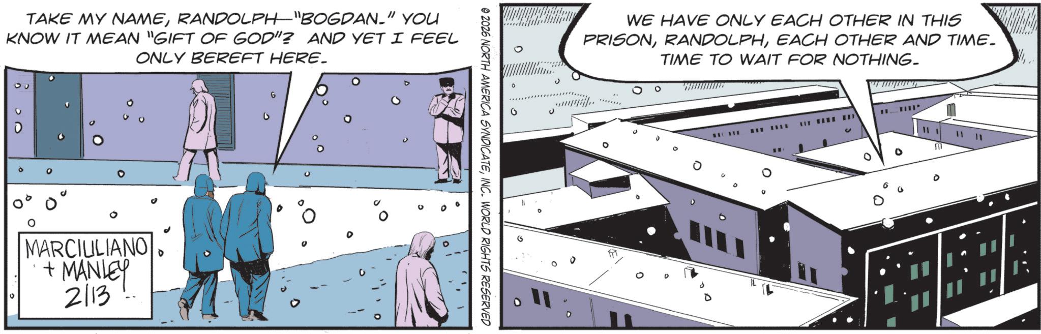 Comics OCR: TAKE MY NAMERANDOLPH"BOGDAN." YOU KNOW IT MEAN "GIFT OF GOD"? AND YET I FEEL ONLY BEREFT HERE. ? MARCIULIANO + MANLEY 2/13 G % 0 0 @ 2026 NORTH AMERICA SYNDICATEINC. WORLD RIGHTS RESERVED WE HAVE ONLY EACH OTHER IN THIS PRISONEACH OTHER AND TIME. TIME TO WAIT FOR NOTHING. ? 0 0 0 TAKE MY NAMERANDOLPH " BOGDAN . " YOU KNOW IT MEAN " GIFT OF GOD " ? AND YET I FEEL ONLY BEREFT HERE . ? MARCIULIANO + MANLEY 2/13 G % 0 0 @ 2026 NORTH AMERICA SYNDICATEINC . WORLD RIGHTS RESERVED WE HAVE ONLY EACH OTHER IN THIS PRISONEACH OTHER AND TIME . TIME TO WAIT FOR NOTHING . ? 0 0 0