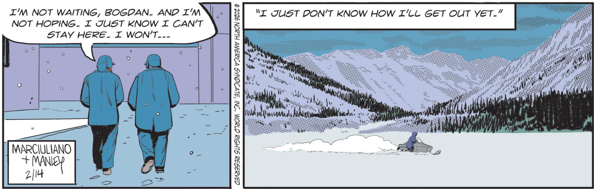 Sea ice OCR: I'M NOT WAITINGBOGDAN. AND I'M NOT HOPING. I JUST KNOW I CAN'T STAY HERE. I WON'T... G MARCIULIANO + MANLEY 2/14 D A "I JUST DON'T KNOW HOW I'LL GET OUT YET." 41 © 2026 NORTH AMERICA SYNDICATEINC. WORLD RIGHTS RESERVED 16 I'M NOT WAITINGBOGDAN . AND I'M NOT HOPING . I JUST KNOW I CAN'T STAY HERE . I WON'T ... G MARCIULIANO + MANLEY 2/14 D A " I JUST DON'T KNOW HOW I'LL GET OUT YET . " 41 © 2026 NORTH AMERICA SYNDICATEINC . WORLD RIGHTS RESERVED 16