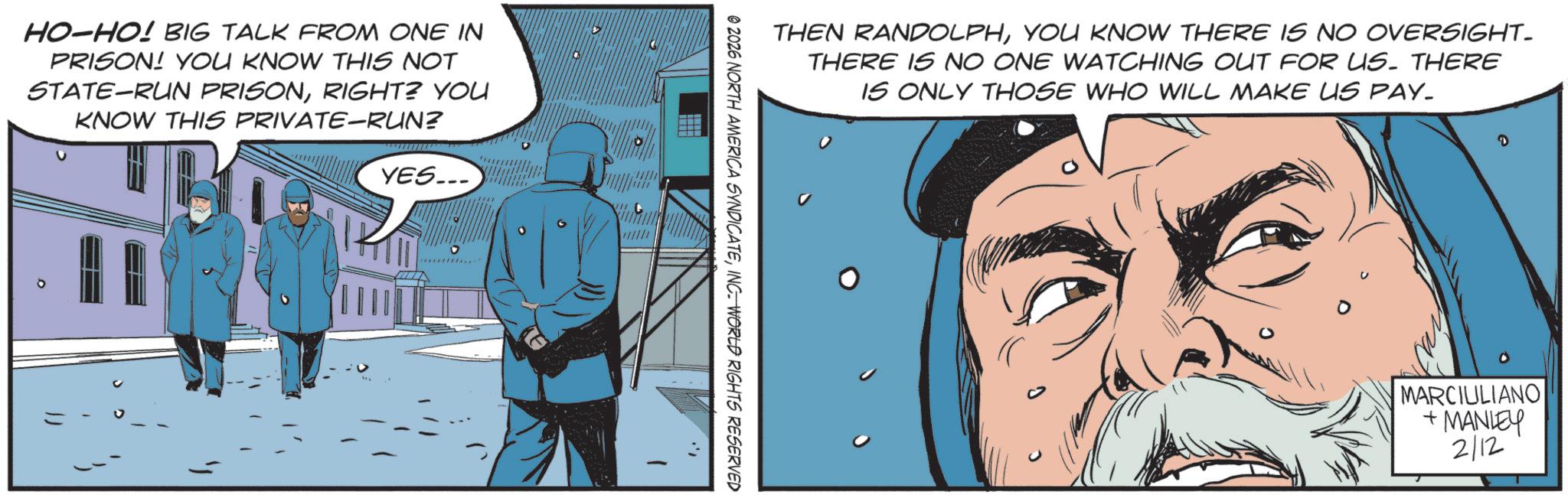 Hero OCR: HO-HO! BIG TALK FROM ONE IN PRISON! YOU KNOW THIS NOT STATE-RUN PRISONRIGHT? YOU KNOW THIS PRIVATE-RUN? YES... K ? THEN RANDOLPHYOU KNOW THERE IS NO OVERSIGHT. THERE IS NO ONE WATCHING OUT FOR US. THERE IS ONLY THOSE WHO WILL MAKE US PAY_ © 2026 NORTH AMERICA SYNDICATEINC. WORLD RIGHTS RESERVED MARCIULIANO +MANLEY 212 HO - HO ! BIG TALK FROM ONE IN PRISON ! YOU KNOW THIS NOT STATE - RUN PRISONRIGHT ? YOU KNOW THIS PRIVATE - RUN ? YES ... K ? THEN RANDOLPHYOU KNOW THERE IS NO OVERSIGHT . THERE IS NO ONE WATCHING OUT FOR US . THERE IS ONLY THOSE WHO WILL MAKE US PAY_ © 2026 NORTH AMERICA SYNDICATEINC . WORLD RIGHTS RESERVED MARCIULIANO + MANLEY 212