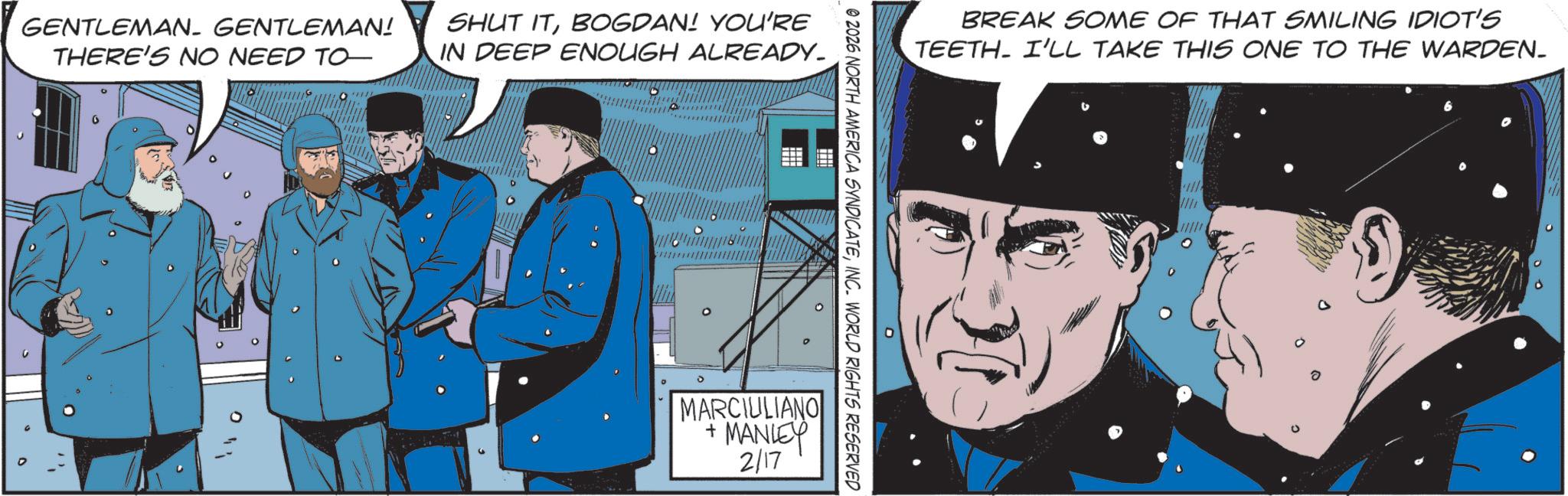Hero OCR: GENTLEMAN- GENTLEMAN! THERE'S NO NEED TO SHUT ITBOGDAN! YOU'RE IN DEEP ENOUGH ALREADY_ BREAK SOME OF THAT SMILING IDIOT'S TEETH. I'LL TAKE THIS ONE TO THE WARDEN. © 2026 NORTH AMERICA SYNDICATEINC. WORLD RIGHTS RESERVED MARCIULIANO +MANLEY 2/17 ? 6 GENTLEMAN- GENTLEMAN ! THERE'S NO NEED TO SHUT ITBOGDAN ! YOU'RE IN DEEP ENOUGH ALREADY_ BREAK SOME OF THAT SMILING IDIOT'S TEETH . I'LL TAKE THIS ONE TO THE WARDEN . © 2026 NORTH AMERICA SYNDICATEINC . WORLD RIGHTS RESERVED MARCIULIANO + MANLEY 2/17 ? 6