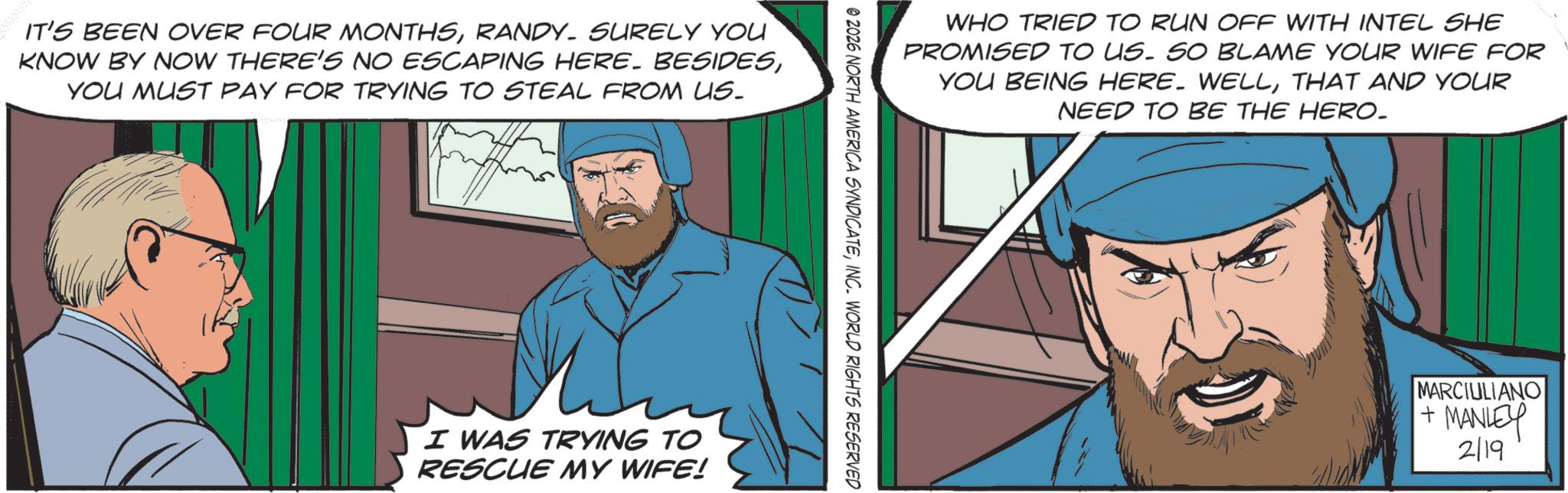 Animated cartoon OCR: IT'S BEEN OVER FOUR MONTHSRANDY. SURELY YOU KNOW BY NOW THERE'S NO ESCAPING HERE. BESIDESYOU MUST PAY FOR TRYING TO STEAL FROM US. I WAS TRYING TO RESCUE MY WIFE! WHO TRIED TO RUN OFF WITH INTEL SHE PROMISED TO US. SO BLAME YOUR WIFE FOR YOU BEING HERE. WELLTHAT AND YOUR NEED TO BE THE HERO_ © 2026 NORTH AMERICA SYNDICATEINC. WORLD RIGHTS RESERVED MARCIULIANO + MANLEY 2/19 IT'S BEEN OVER FOUR MONTHSRANDY . SURELY YOU KNOW BY NOW THERE'S NO ESCAPING HERE . BESIDESYOU MUST PAY FOR TRYING TO STEAL FROM US . I WAS TRYING TO RESCUE MY WIFE ! WHO TRIED TO RUN OFF WITH INTEL SHE PROMISED TO US . SO BLAME YOUR WIFE FOR YOU BEING HERE . WELLTHAT AND YOUR NEED TO BE THE HERO_ © 2026 NORTH AMERICA SYNDICATEINC . WORLD RIGHTS RESERVED MARCIULIANO + MANLEY 2/19