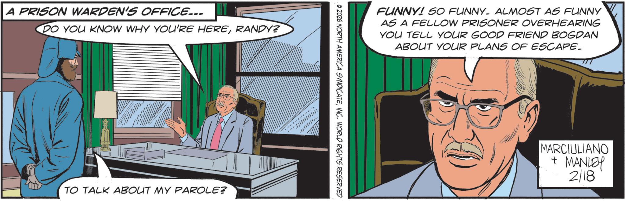 Fictional character OCR: A PRISON WARDEN'S OFFICE... DO YOU KNOW WHY YOU'RE HERERANDY? TO TALK ABOUT MY PAROLE? FUNNY! SO FUNNY- ALMOST AS FUNNY AS A FELLOW PRISONER OVERHEARING YOU TELL YOUR GOOD FRIEND BOGDAN ABOUT YOUR PLANS OF ESCAPE. 0 2026 NORTH AMERICA SYNDICATEINC. WORLD RIGHTS RESERVED MARCIULIANO + MANLEY 2/18 A PRISON WARDEN'S OFFICE ... DO YOU KNOW WHY YOU'RE HERERANDY ? TO TALK ABOUT MY PAROLE ? FUNNY ! SO FUNNY- ALMOST AS FUNNY AS A FELLOW PRISONER OVERHEARING YOU TELL YOUR GOOD FRIEND BOGDAN ABOUT YOUR PLANS OF ESCAPE . 0 2026 NORTH AMERICA SYNDICATEINC . WORLD RIGHTS RESERVED MARCIULIANO + MANLEY 2/18