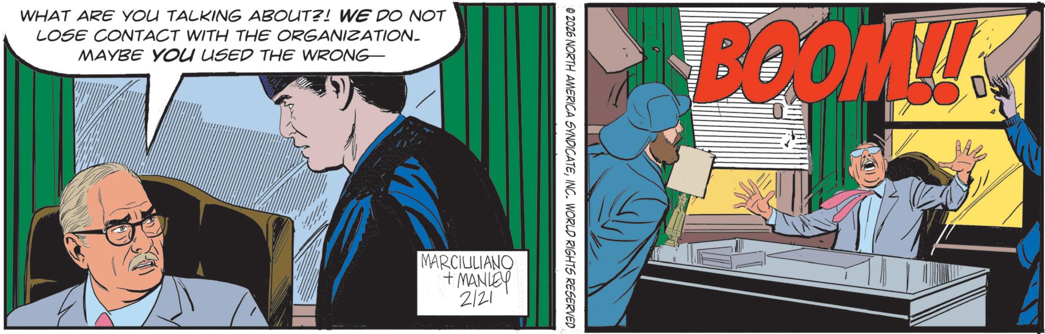 Animated cartoon OCR: WHAT ARE YOU TALKING ABOUT?! WE DO NOT LOSE CONTACT WITH THE ORGANIZATION_ MAYBE YOU USED THE WRONG 02026 NORTH AMERICA SYNDICATEINC. WORLD RIGHTS RESERVED MARCIULIANO + MANLEY 2121 BOOM!! WHAT ARE YOU TALKING ABOUT ?! WE DO NOT LOSE CONTACT WITH THE ORGANIZATION_ MAYBE YOU USED THE WRONG 02026 NORTH AMERICA SYNDICATEINC . WORLD RIGHTS RESERVED MARCIULIANO + MANLEY 2121 BOOM !!