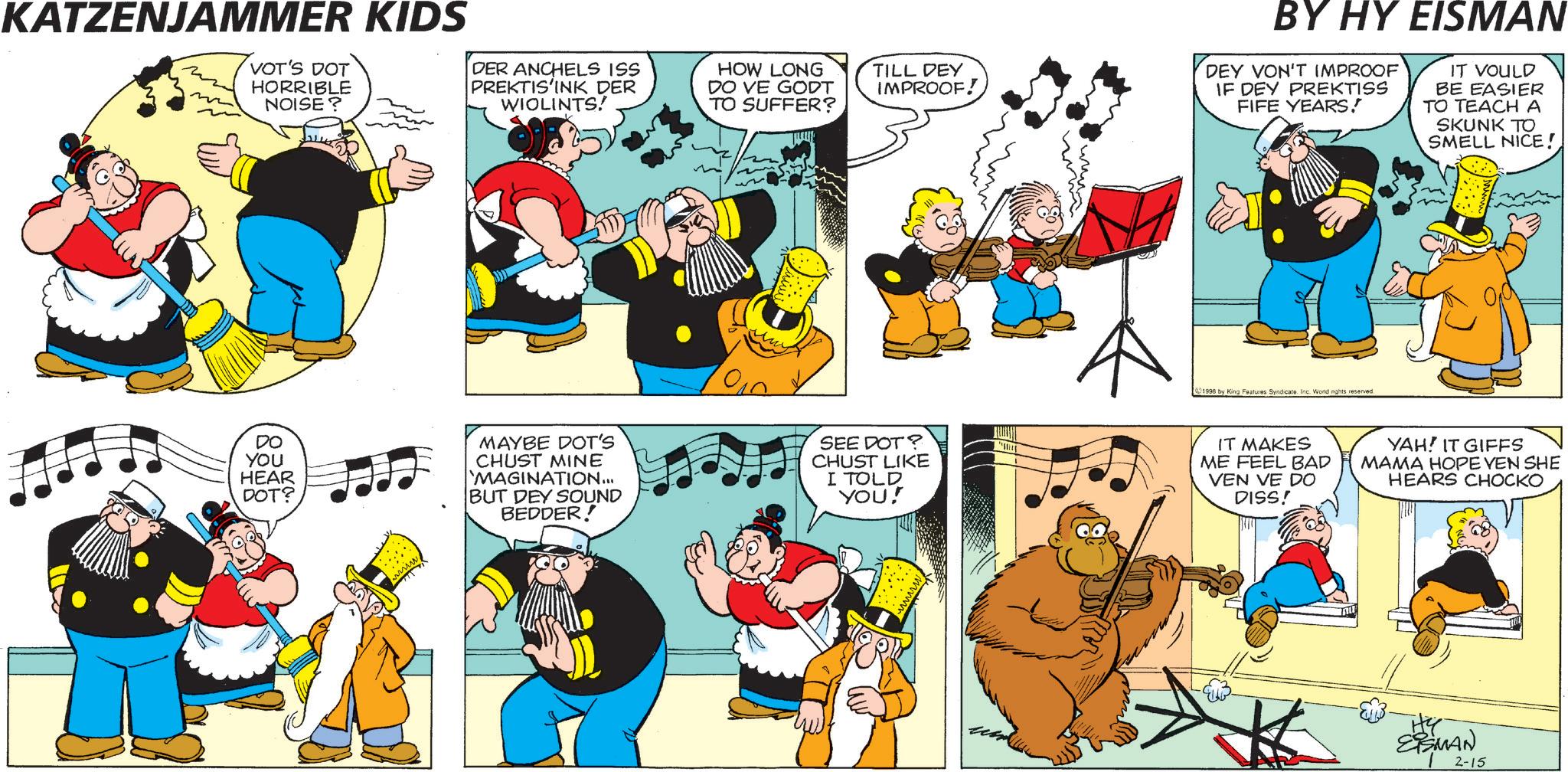 Comic book OCR: KATZENJAMMER KIDS VOT'S DOT HORRIBLE NOISE? DER ANCHELS ISS PREKTIS'INK DER WIOLINTS! HOW LONG DO VE GODT TO SUFFER? TILL DEY IMPROOF! BY HY EISMAN DEY VON'T IMPROOF IF DEY PREKTISS FIFE YEARS! IT VOULD BE EASIER TO TEACH A SKUNK TO SMELL NICE! ?? DO YOU HEAR DOT? MAYBE DOT'S CHUST MINE MAGINATION... BUT DEY SOUND BEDDER! 010 SEE DOT? CHUST LIKE I TOLD YOU! 1998 by King Features Syndicate. Inc. World nights reserved. IT MAKES ME FEEL BAD VEN VE DO DISS! YAH! IT GIFFS MAMA HOPE VEN SHE HEARS CHOCKO EISMAN 2-15 KATZENJAMMER KIDS VOT'S DOT HORRIBLE NOISE ? DER ANCHELS ISS PREKTIS'INK DER WIOLINTS ! HOW LONG DO VE GODT TO SUFFER ? TILL DEY IMPROOF ! BY HY EISMAN DEY VON'T IMPROOF IF DEY PREKTISS FIFE YEARS ! IT VOULD BE EASIER TO TEACH A SKUNK TO SMELL NICE ! ?? DO YOU HEAR DOT ? MAYBE DOT'S CHUST MINE MAGINATION ... BUT DEY SOUND BEDDER ! 010 SEE DOT ? CHUST LIKE I TOLD YOU ! 1998 by King Features Syndicate . Inc. World nights reserved . IT MAKES ME FEEL BAD VEN VE DO DISS ! YAH ! IT GIFFS MAMA HOPE VEN SHE HEARS CHOCKO EISMAN 2-15